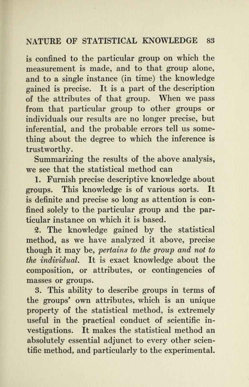 NATURE OF STATISTICAL KNOWLEDGE 83 is confined to the particular group on which the measurement is made, and to that group alone, and to a single instance (in time) the knowledge gained is precise. It is a part of the description of the attributes of that group. When we pass from that particular group to other groups or individuals our results are no longer precise, but inferential, and the probable errors tell us some¬ thing about the degree to which the inference is trustworthy. Summarizing the results of the above analysis, we see that the statistical method can 1. Furnish precise descriptive knowledge about groups. This knowledge is of various sorts. It is definite and precise so long as attention is con¬ fined solely to the particular group and the par¬ ticular instance on which it is based. 2. The knowledge gained by the statistical method, as we have analyzed it above, precise though it may be, pertains to the group and not to the individual. It is exact knowledge about the composition, or attributes, or contingencies of masses or groups. 3. This ability to describe groups in terms of the groups' own attributes, which is an unique property of the statistical method, is extremely useful in the practical conduct of scientific in¬ vestigations. It makes the statistical method an absolutely essential adjunct to every other scien¬ tific method, and particularly to the experimental.
