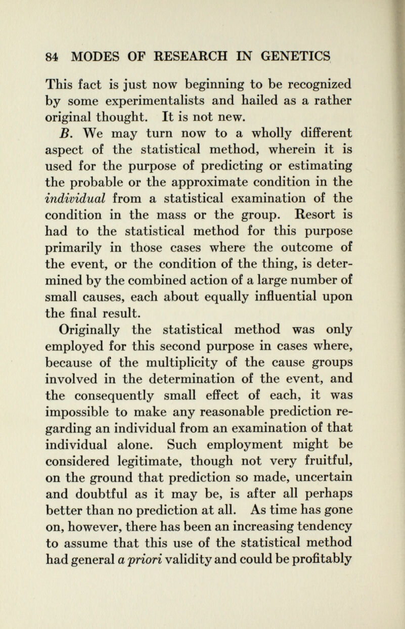 84 MODES OF RESEARCH IN GENETICS This fact is just now beginning to be recognized by some experimentalists and hailed as a rather original thought. It is not new. B. We may turn now to a wholly different aspect of the statistical method, wherein it is used for the purpose of predicting or estimating the probable or the approximate condition in the individual from a statistical examination of the condition in the mass or the group. Resort is had to the statistical method for this purpose primarily in those cases where the outcome of the event, or the condition of the thing, is deter¬ mined by the combined action of a large number of small causes, each about equally influential upon the final result. Originally the statistical method was only employed for this second purpose in cases where, because of the multiplicity of the cause groups involved in the determination of the event, and the consequently small effect of each, it was impossible to make any reasonable prediction re¬ garding an individual from an examination of that individual alone. Such employment might be considered legitimate, though not very fruitful, on the ground that prediction so made, uncertain and doubtful as it may be, is after all perhaps better than no prediction at all. As time has gone on, however, there has been an increasing tendency to assume that this use of the statistical method had general a priori validity and could be profitably