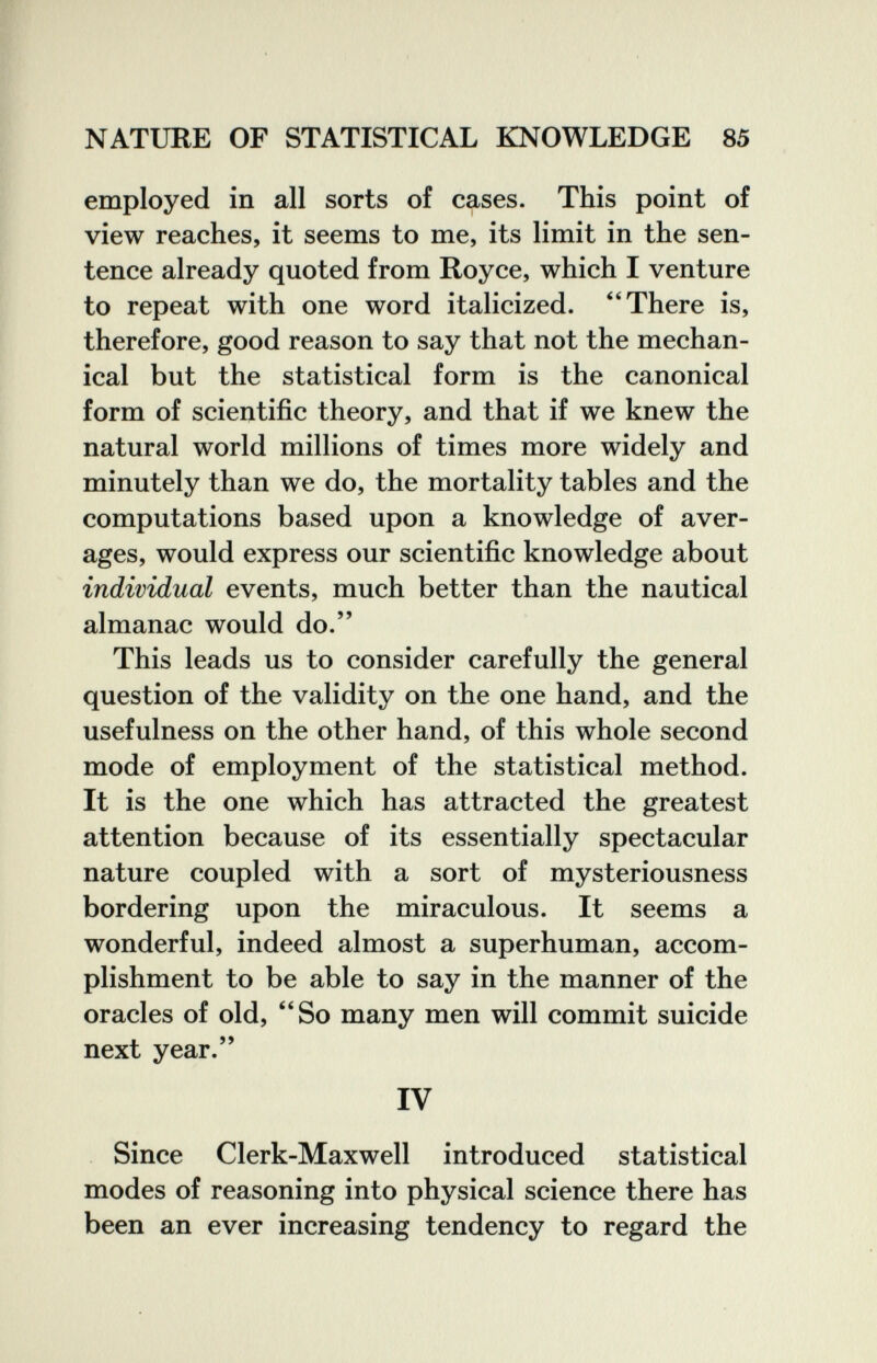 NATURE OF STATISTICAL KNOWLEDGE 85 employed in all sorts of cases. This point of view reaches, it seems to me, its limit in the sen¬ tence already quoted from Royce, which I venture to repeat with one word italicized. There is, therefore, good reason to say that not the mechan¬ ical but the statistical form is the canonical form of scientific theory, and that if we knew the natural world millions of times more widely and minutely than we do, the mortality tables and the computations based upon a knowledge of aver¬ ages, would express our scientific knowledge about individual events, much better than the nautical almanac would do. This leads us to consider carefully the general question of the validity on the one hand, and the usefulness on the other hand, of this whole second mode of employment of the statistical method. It is the one which has attracted the greatest attention because of its essentially spectacular nature coupled with a sort of mysteriousness bordering upon the miraculous. It seems a wonderful, indeed almost a superhuman, accom¬ plishment to be able to say in the manner of the oracles of old, So many men will commit suicide next year. IV Since Clerk-Maxwell introduced statistical modes of reasoning into physical science there has been an ever increasing tendency to regard the