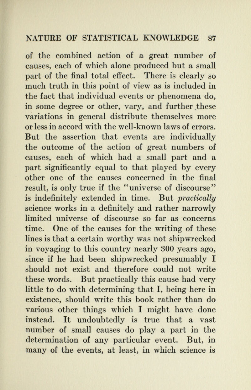 NATURE OF STATISTICAL KNOWLEDGE 87 of the combined action of a great number of causes, each of which alone produced but a small part of the final total effect. There is clearly so much truth in this point of view as is included in the fact that individual events or phenomena do, in some degree or other, vary, and further,these variations in general distribute themselves more or less in accord with the well-known laws of errors. But the assertion that events are individually the outcome of the action of great numbers of causes, each of which had a small part and a part significantly equal to that played by every other one of the causes concerned in the final result, is only true if the universe of discourse is indefinitely extended in time. But practically science works in a definitely and rather narrowly limited universe of discourse so far as concerns time. One of the causes for the writing of these lines is that a certain worthy was not shipwrecked in voyaging to this country nearly 300 years ago, since if he had been shipwrecked presumably I should not exist and therefore could not write these words. But practically this cause had very little to do with determining that I, being here in existence, should write this book rather than do various other things which I might have done instead. It undoubtedly is true that a vast number of small causes do play a part in the determination of any particular event. But, in many of the events, at least, in which science is
