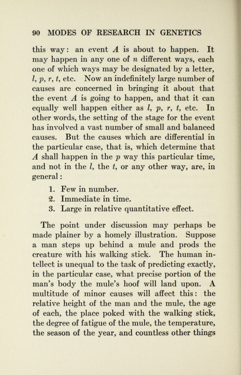 90 MODES OF RESEARCH IN GENETICS this way : an event A is about to happen. It may happen in any one of n different ways, each one of which ways may be designated by a letter, I, p, r, t, etc. Now an indefinitely large number of causes are concerned in bringing it about that the event A is going to happen, and that it can equally well happen either as /, p, r, t, etc. In other words, the setting of the stage for the event has involved a vast number of small and balanced causes. But the causes which are differential in the particular case, that is, which determine that A shall happen in the p way this particular time, and not in the Z, the or any other way, are, in general : 1. Few in number. 2. Immediate in time. 3. Large in relative quantitative effect. The point under discussion may perhaps be made plainer by a homely illustration. Suppose a man steps up behind a mule and prods the creature with his walking stick. The human in¬ tellect is unequal to the task of predicting exactly, in the particular case, what precise portion of the man's body the mule's hoof will land upon. A multitude of minor causes will affect this : the relative height of the man and the mule, the age of each, the place poked with the walking stick, the degree of fatigue of the mule, the temperature, the season of the year, and countless other things