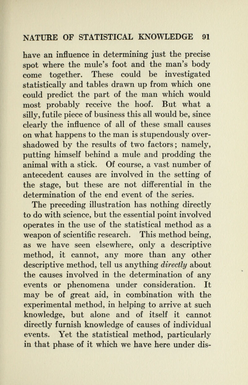 NATURE OF STATISTICAL KNOWLEDGE 91 have an influence in determining just the precise spot where the mule's foot and the man's body come together. These could be investigated statistically and tables drawn up from which one could predict the part of the man which would most probably receive the hoof. But what a silly, futile piece of business this all would be, since clearly the influence of all of these small causes on what happens to the man is stupendously over¬ shadowed by the results of two factors; namely, putting himself behind a mule and prodding the animal with a stick. Of course, a vast number of antecedent causes are involved in the setting of the stage, but these are not differential in the determination of the end event of the series. The preceding illustration has nothing directly to do with science, but the essential point involved operates in the use of the statistical method as a weapon of scientific research. This method being, as we have seen elsewhere, only a descriptive method, it cannot, any more than any other descriptive method, tell us anything directly about the causes involved in the determination of any events or phenomena under consideration. It may be of great aid, in combination with the experimental method, in helping to arrive at such knowledge, but alone and of itself it cannot directly furnish knowledge of causes of individual events. Yet the statistical method, particularly in that phase of it which we have here under dis-