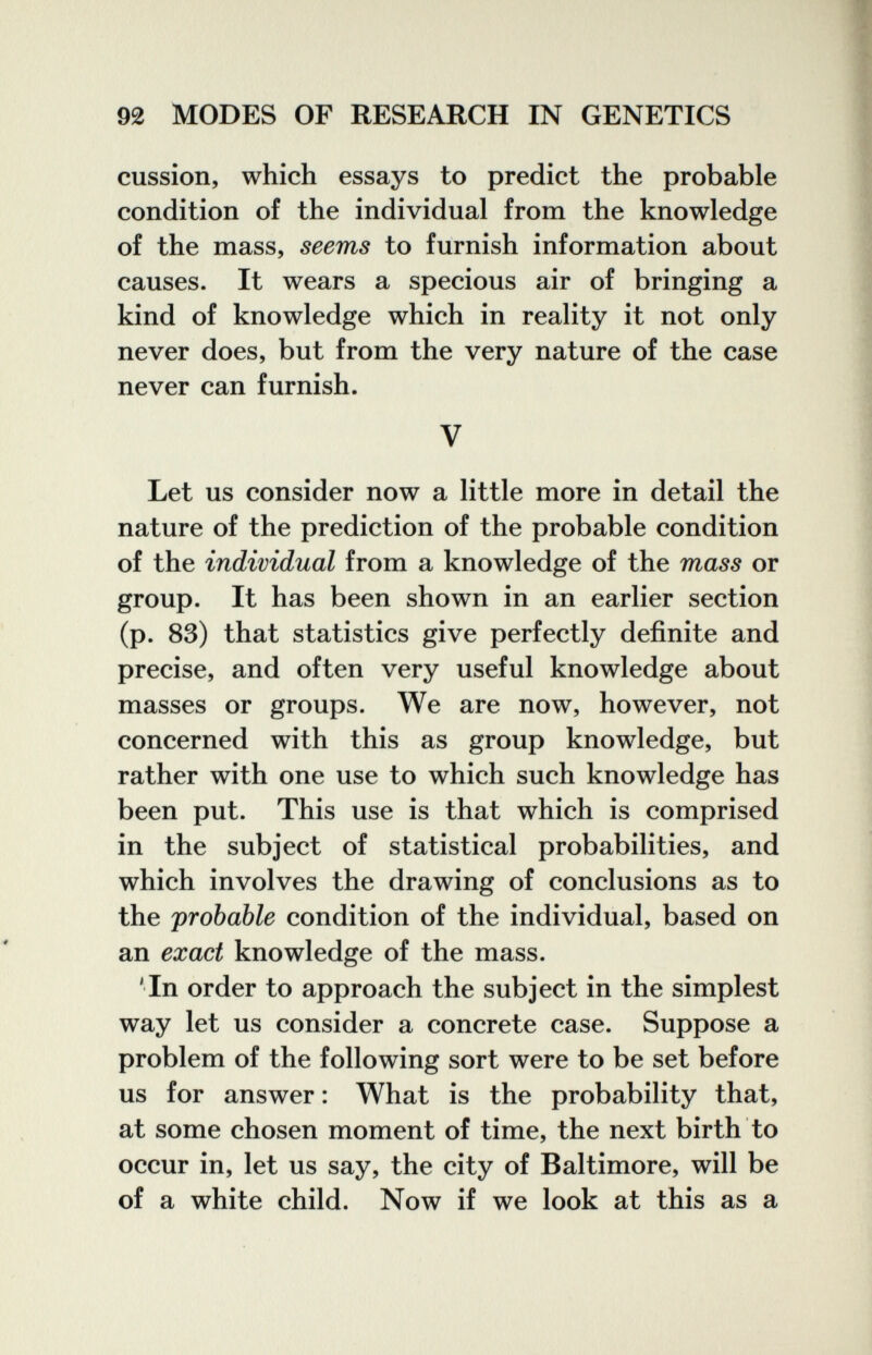 92 MODES OF RESEARCH IN GENETICS cussion, which essays to predict the probable condition of the individual from the knowledge of the mass, seems to furnish information about causes. It wears a specious air of bringing a kind of knowledge which in reality it not only never does, but from the very nature of the case never can furnish. V Let us consider now a little more in detail the nature of the prediction of the probable condition of the individual from a knowledge of the mass or group. It has been shown in an earlier section (p. 83) that statistics give perfectly definite and precise, and often very useful knowledge about masses or groups. We are now, however, not concerned with this as group knowledge, but rather with one use to which such knowledge has been put. This use is that which is comprised in the subject of statistical probabilities, and which involves the drawing of conclusions as to the probable condition of the individual, based on an exact knowledge of the mass. 'In order to approach the subject in the simplest way let us consider a concrete case. Suppose a problem of the following sort were to be set before us for answer : What is the probability that, at some chosen moment of time, the next birth to occur in, let us say, the city of Baltimore, will be of a white child. Now if we look at this as a