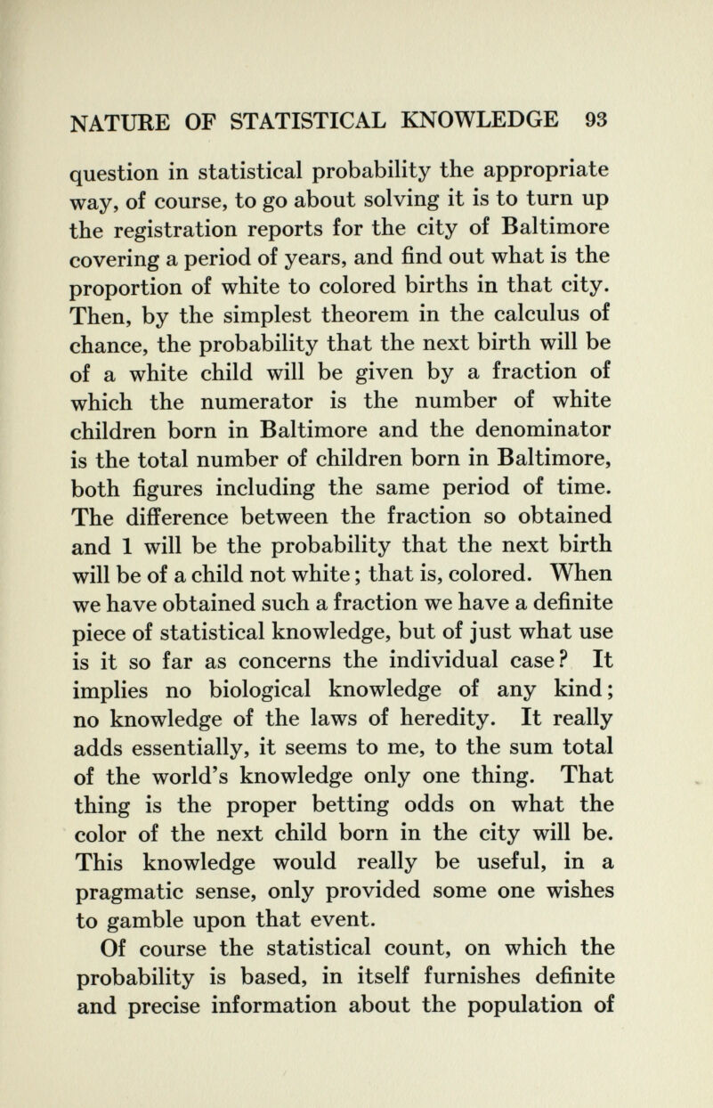 NATURE OF STATISTICAL KNOWLEDGE 93 question in statistical probability the appropriate way, of course, to go about solving it is to turn up the registration reports for the city of Baltimore covering a period of years, and find out what is the proportion of white to colored births in that city. Then, by the simplest theorem in the calculus of chance, the probability that the next birth will be of a white child will be given by a fraction of which the numerator is the number of white children born in Baltimore and the denominator is the total number of children born in Baltimore, both figures including the same period of time. The difference between the fraction so obtained and 1 will be the probability that the next birth will be of a child not white ; that is, colored. When we have obtained such a fraction we have a definite piece of statistical knowledge, but of just what use is it so far as concerns the individual case? It implies no biological knowledge of any kind ; no knowledge of the laws of heredity. It really adds essentially, it seems to me, to the sum total of the world's knowledge only one thing. That thing is the proper betting odds on what the color of the next child born in the city will be. This knowledge would really be useful, in a pragmatic sense, only provided some one wishes to gamble upon that event. Of course the statistical count, on which the probability is based, in itself furnishes definite and precise information about the population of