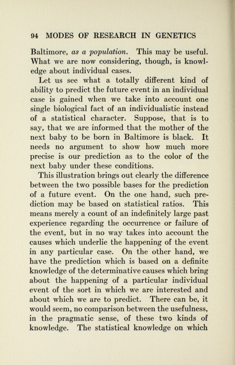 94 MODES OF RESEARCH IN GENETICS Baltimore, as a population. This may be useful. What we are now considering, though, is knowl¬ edge about individual cases. Let us see what a totally different kind of ability to predict the future event in an individual case is gained when we take into account one single biological fact of an individualistic instead of a statistical character. Suppose, that is to say, that we are informed that the mother of the next baby to be born in Baltimore is black. It needs no argument to show how much more precise is our prediction as to the color of the next baby under these conditions. This illustration brings out clearly the difference between the two possible bases for the prediction of a future event. On the one hand, such pre¬ diction may be based on statistical ratios. This means merely a count of an indefinitely large past experience regarding the occurrence or failure of the event, but in no way takes into account the causes which underlie the happening of the event in any particular case. On the other hand, we have the prediction which is based on a definite knowledge of the determinative causes which bring about the happening of a particular individual event of the sort in which we are interested and about which we are to predict. There can be, it would seem, no comparison between the usefulness, in the pragmatic sense, of these two kinds of knowledge. The statistical knowledge on which