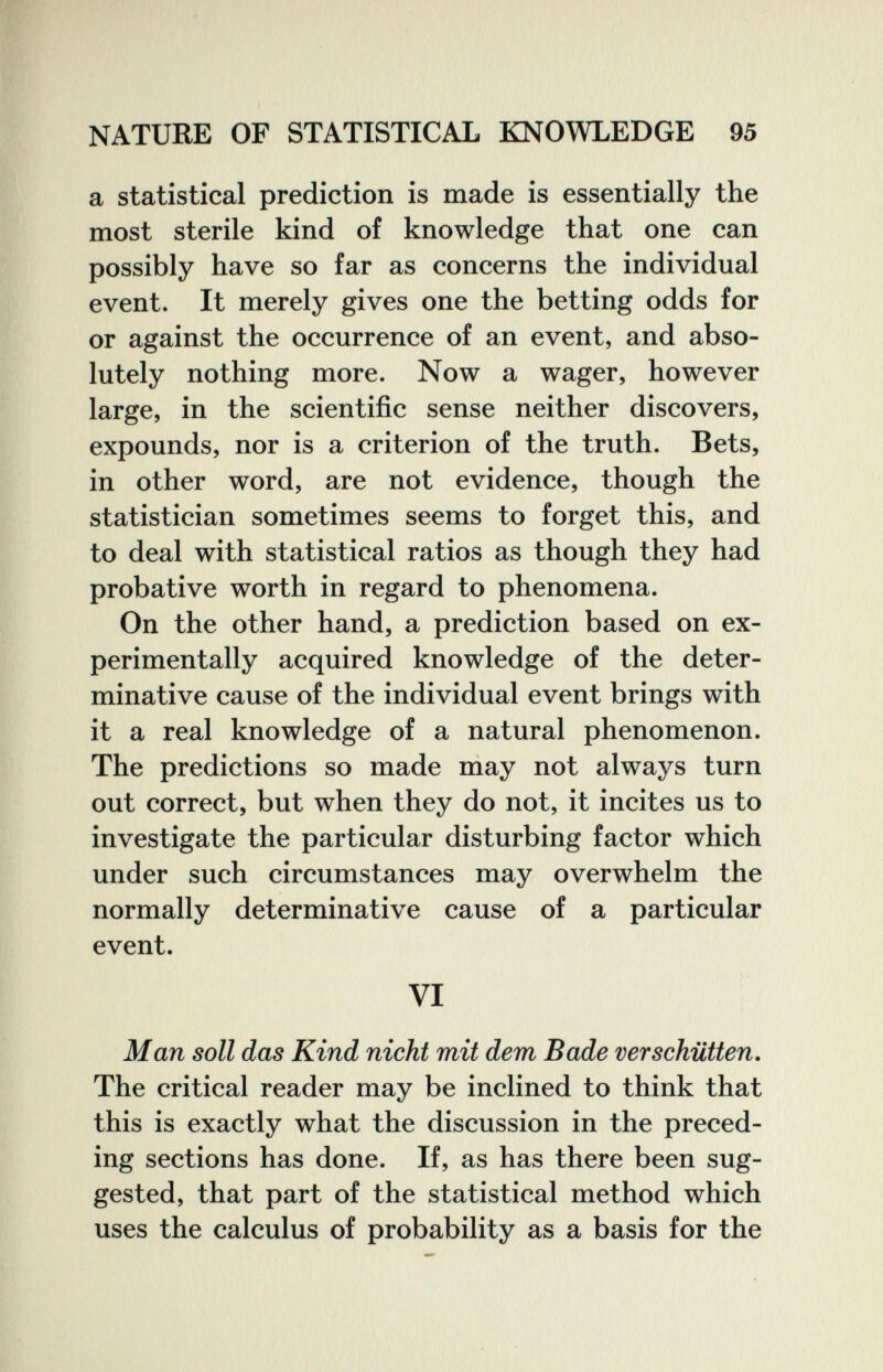 NATURE OF STATISTICAL KNOWLEDGE 95 a statistical prediction is made is essentially the most sterile kind of knowledge that one can possibly have so far as concerns the individual event. It merely gives one the betting odds for or against the occurrence of an event, and abso¬ lutely nothing more. Now a wager, however large, in the scientific sense neither discovers, expounds, nor is a criterion of the truth. Bets, in other word, are not evidence, though the statistician sometimes seems to forget this, and to deal with statistical ratios as though they had probative worth in regard to phenomena. On the other hand, a prediction based on ex¬ perimentally acquired knowledge of the deter¬ minative cause of the individual event brings with it a real knowledge of a natural phenomenon. The predictions so made may not always turn out correct, but when they do not, it incites us to investigate the particular disturbing factor which under such circumstances may overwhelm the normally determinative cause of a particular event. VI Man soil das Kind nicht mit dem Bade verschütten. The critical reader may be inclined to think that this is exactly what the discussion in the preced¬ ing sections has done. If, as has there been sug¬ gested, that part of the statistical method which uses the calculus of probability as a basis for the