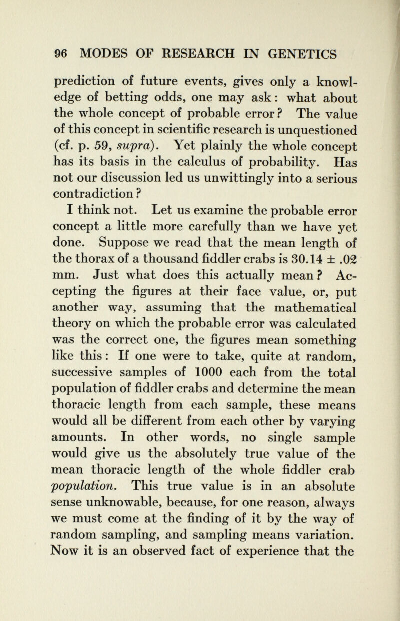 96 MODES OF RESEARCH IN GENETICS prediction of future events, gives only a knowl¬ edge of betting odds, one may ask: what about the whole concept of probable error? The value of this concept in scientific research is unquestioned (cf. p. 59, sujpra). Yet plainly the whole concept has its basis in the calculus of probability. Has not our discussion led us unwittingly into a serious contradiction ^ I think not. Let us examine the probable error concept a little more carefully than we have yet done. Suppose we read that the mean length of the thorax of a thousand fiddler crabs is 30.14 ± .02 mm. Just what does this actually mean ? Ac¬ cepting the figures at their face value, or, put another way, assuming that the mathematical theory on which the probable error was calculated was the correct one, the figures mean something like this : If one were to take, quite at random, successive samples of 1000 each from the total population of fiddler crabs and determine the mean thoracic length from each sample, these means would all be different from each other by varying amounts. In other words, no single sample would give us the absolutely true value of the mean thoracic length of the whole fiddler crab 'population. This true value is in an absolute sense unknowable, because, for one reason, always we must come at the finding of it by the way of random sampling, and sampling means variation. Now it is an observed fact of experience that the