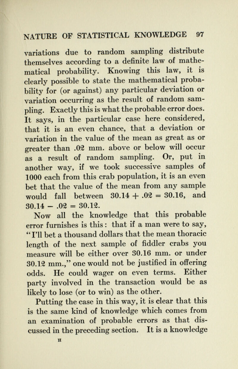 NATURE OF STATISTICAL KNOWLEDGE 97 variations due to random sampling distribute themselves according to a definite law of mathe¬ matical probability. Knowing this law, it is clearly possible to state the mathematical proba¬ bility for (or against) any particular deviation or variation occurring as the result of random sam¬ pling. Exactly this is what the probable error does. It says, in the particular case here considered, that it is an even chance, that a deviation or variation in the value of the mean as great as or greater than .02 mm. above or below will occur as a result of random sampling. Or, put in another way, if we took successive samples of 1000 each from this crab population, it is an even bet that the value of the mean from any sample would fall between 30.14 -f- ,02 = 30.16, and 30.14 - .02 = 30.12. Now all the knowledge that this probable error furnishes is this : that if a man were to say, ^'I'll bet a thousand dollars that the mean thoracic length of the next sample of fiddler crabs you measure will be either over 30.16 mm. or under 30.12 mm., one would not be justified in offering odds. He could wager on even terms. Either party involved in the transaction would be as likely to lose (or to win) as the other. Putting the case in this way, it is clear that this is the same kind of knowledge which comes from an examination of probable errors as that dis¬ cussed in the preceding section. It is a knowledge H