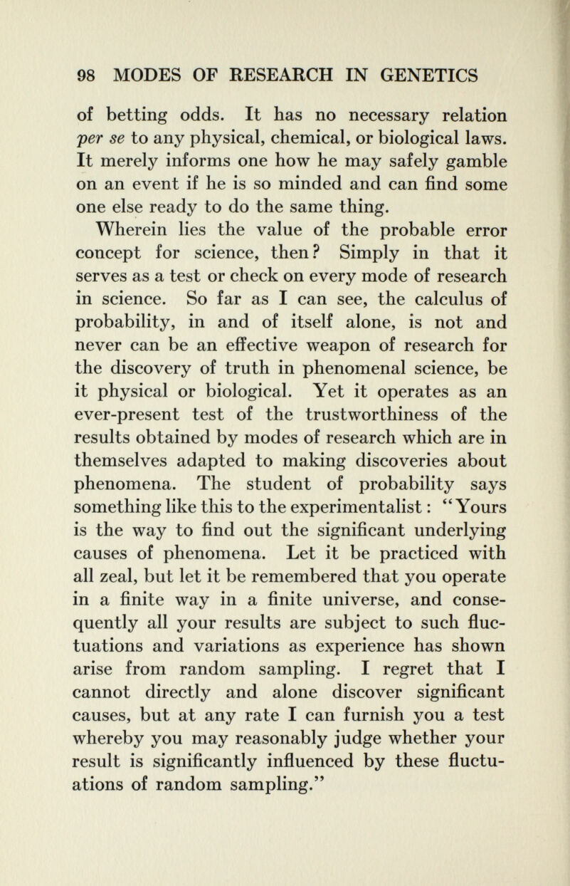 98 MODES OF RESEARCH IN GENETICS of betting odds. It has no necessary relation per se to any physical, chemical, or biological laws. It merely informs one how he may safely gamble on an event if he is so minded and can find some one else ready to do the same thing. Wherein lies the value of the probable error concept for science, then.^ Simply in that it serves as a test or check on every mode of research in science. So far as I can see, the calculus of probability, in and of itself alone, is not and never can be an effective weapon of research for the discovery of truth in phenomenal science, be it physical or biological. Yet it operates as an ever-present test of the trustworthiness of the results obtained by modes of research which are in themselves adapted to making discoveries about phenomena. The student of probability says something like this to the experimentalist : Yours is the way to find out the significant underlying causes of phenomena. Let it be practiced with all zeal, but let it be remembered that you operate in a finite way in a finite universe, and conse¬ quently all your results are subject to such fluc¬ tuations and variations as experience has shown arise from random sampling. I regret that I cannot directly and alone discover significant causes, but at any rate I can furnish you a test whereby you may reasonably judge whether your result is significantly influenced by these fluctu¬ ations of random sampling.