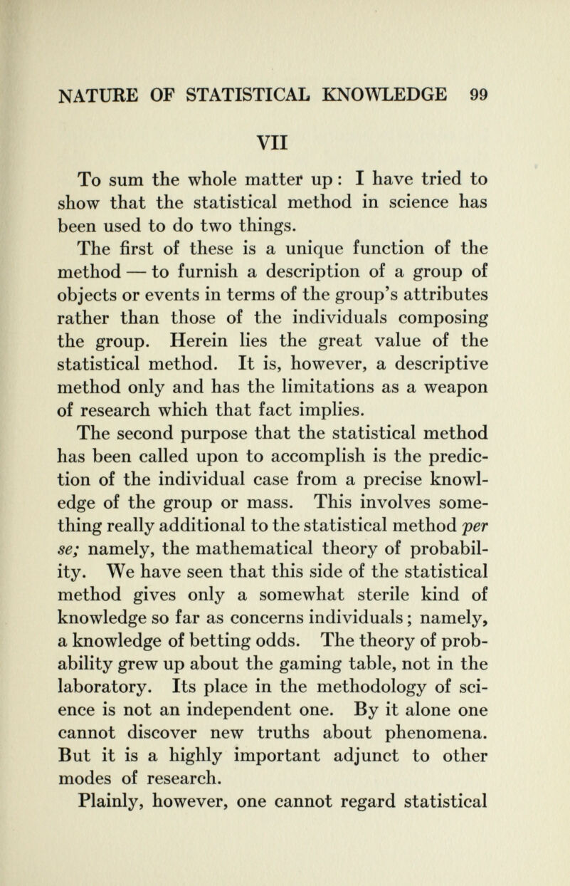 NATURE OF STATISTICAL KNOWLEDGE 99 VII To sum the whole matter up : I have tried to show that the statistical method in science has been used to do two things. The first of these is a unique function of the method — to furnish a description of a group of objects or events in terms of the group's attributes rather than those of the individuals composing the group. Herein lies the great value of the statistical method. It is, however, a descriptive method only and has the limitations as a weapon of research which that fact implies. The second purpose that the statistical method has been called upon to accomplish is the predic¬ tion of the individual case from a precise knowl¬ edge of the group or mass. This involves some¬ thing really additional to the statistical method per se; namely, the mathematical theory of probabil¬ ity. We have seen that this side of the statistical method gives only a somewhat sterile kind of knowledge so far as concerns individuals ; namely, a knowledge of betting odds. The theory of prob¬ ability grew up about the gaming table, not in the laboratory. Its place in the methodology of sci¬ ence is not an independent one. By it alone one cannot discover new truths about phenomena. But it is a highly important adjunct to other modes of research. Plainly, however, one cannot regard statistical V