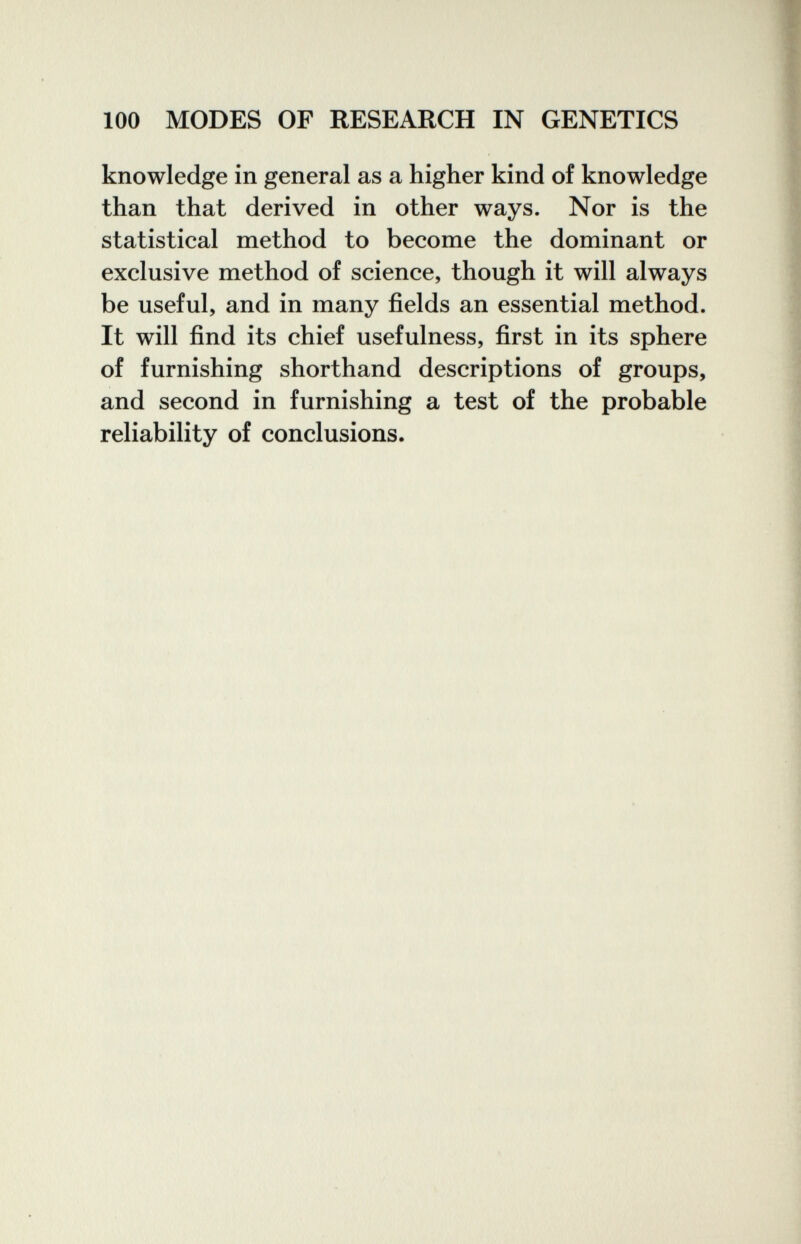 100 MODES OF RESEARCH IN GENETICS knowledge in general as a higher kind of knowledge than that derived in other ways. Nor is the statistical method to become the dominant or exclusive method of science, though it will always be useful, and in many fields an essential method. It will find its chief usefulness, first in its sphere of furnishing shorthand descriptions of groups, and second in furnishing a test of the probable reliability of conclusions.