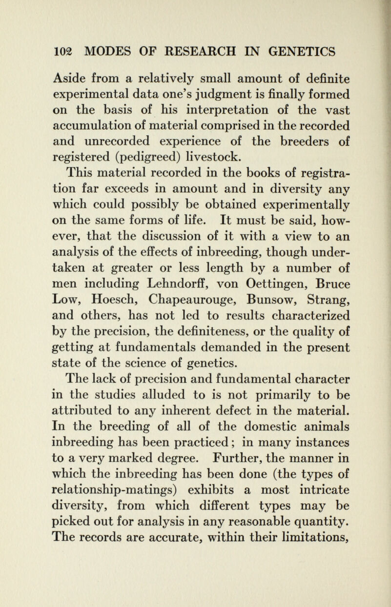 102 MODES OF RESEARCH IN GENETICS Aside from a relatively small amount of definite experimental data one's judgment is finally formed on the basis of his interpretation of the vast accumulation of material comprised in the recorded and unrecorded experience of the breeders of registered (pedigreed) livestock. This material recorded in the books of registra¬ tion far exceeds in amount and in diversity any which could possibly be obtained experimentally on the same forms of life. It must be said, how¬ ever, that the discussion of it with a view to an analysis of the effects of inbreeding, though under¬ taken at greater or less length by a number of men including Lehndorff, von Oettingen, Bruce Low, Hoesch, Chapeaurouge, Bunsow, Strang, and others, has not led to results characterized by the precision, the definiteness, or the quality of getting at fundamentals demanded in the present state of the science of genetics. The lack of precision and fundamental character in the studies alluded to is not primarily to be attributed to any inherent defect in the material. In the breeding of all of the domestic animals inbreeding has been practiced ; in many instances to a very marked degree. Further, the manner in which the inbreeding has been done (the types of relationship-matings) exhibits a most intricate diversity, from which different types may be picked out for analysis in any reasonable quantity. The records are accurate, within their limitations,