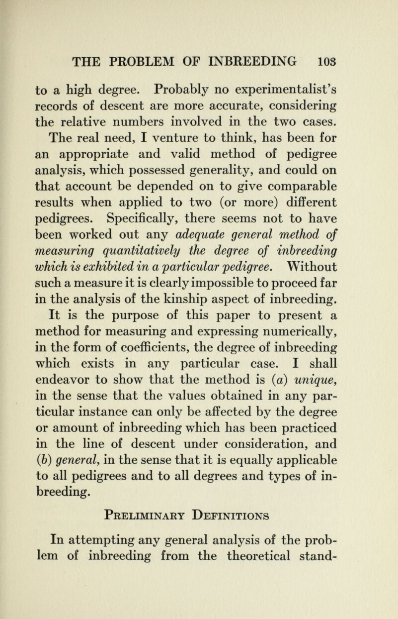 THE PROBLEM OF INBREEDING 103 to a high degree. Probably no experimentalist's records of descent are more accurate, considering the relative numbers involved in the two cases. The real need, I venture to think, has been for an appropriate and valid method of pedigree analysis, which possessed generality, and could on that account be depended on to give comparable results when applied to two (or more) different pedigrees. Specifically, there seems not to have been worked out any adequate general method of measuring quantitatively the degree of inbreeding which is exhibited in a particular pedigree. Without such a measure it is clearly impossible to proceed far in the analysis of the kinship aspect of inbreeding. It is the purpose of this paper to present a method for measuring and expressing numerically, in the form of coefficients, the degree of inbreeding which exists in any particular case. I shall endeavor to show that the method is (a) unique, in the sense that the values obtained in any par¬ ticular instance can only be affected by the degree or amount of inbreeding which has been practiced in the line of descent under consideration, and (Ò) general, in the sense that it is equally applicable to all pedigrees and to all degrees and types of in¬ breeding. Preliminary Definitions In attempting any general analysis of the prob¬ lem of inbreeding from the theoretical stand-