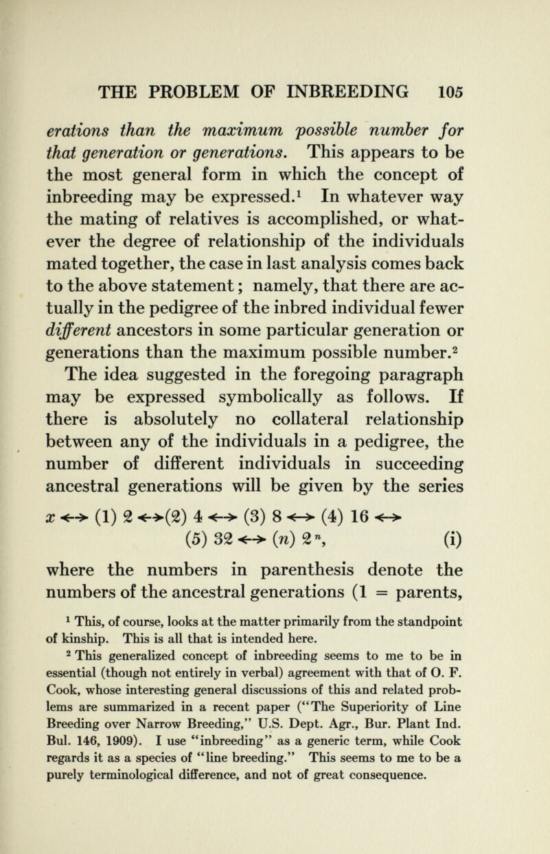 THE PROBLEM OF INBREEDING 105 erations than the maximum possible number for that generation or generations. This appears to be the most general form in which the concept of inbreeding may be expressed. ^ In whatever way the mating of relatives is accomplished, or what¬ ever the degree of relationship of the individuals mated together, the case in last analysis comes back to the above statement ; namely, that there are ac¬ tually in the pedigree of the inbred individual fewer different ancestors in some particular generation or generations than the maximum possible number.^ The idea suggested in the foregoing paragraph may be expressed symbolically as follows. If there is absolutely no collateral relationship between any of the individuals in a pedigree, the number of different individuals in succeeding ancestral generations will be given by the series ж (1) 2 <->(2) 4 (3) 8 <-> (4) 16 <-> (5)32<->(n)2% (i) where the numbers in parenthesis denote the numbers of the ancestral generations (1 = parents, ^ This, of course, looks at the matter primarily from the standpoint of kinship. This is all that is intended here. 2 This generalized concept of inbreeding seems to me to be in essential (though not entirely in verbal) agreement with that of O. F. Cook, whose interesting general discussions of this and related prob¬ lems are summarized in a recent paper (The Superiority of Line Breeding over Narrow Breeding, U.S. Dept. Agr., Bur. Plant Ind. Bul. 146, 1909). I use inbreeding as a generic term, while Cook regards it as a species of line breeding. This seems to me to be a purely terminological difference, and not of great consequence.
