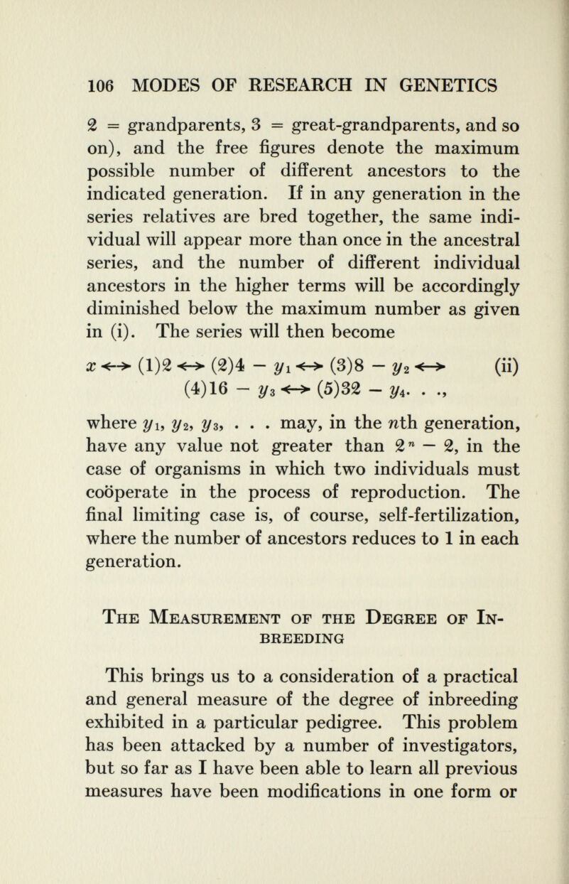106 MODES OF RESEARCH IN GENETICS 2 = grandparents, 3 = great-grandparents, and so on), and the free figures denote the maximum possible number of different ancestors to the indicated generation. If in any generation in the series relatives are bred together, the same indi¬ vidual will appear more than once in the ancestral series, and the number of different individual ancestors in the higher terms will be accordingly diminished below the maximum number as given in (i). The series will then become X (1)2 (2)4 - 2/1 (3)8 - y2 (ii) (4)16-2/3^(5)32-2/4. . where y и Уъ 2/з, . . . may, in the nth generation, have any value not greater than 2 — 2, in the case of organisms in which two individuals must cooperate in the process of reproduction. The final limiting case is, of course, self-fertilization, where the number of ancestors reduces to 1 in each generation. The Measurement of the Degree of In¬ breeding This brings us to a consideration of a practical and general measure of the degree of inbreeding exhibited in a particular pedigree. This problem has been attacked by a number of investigators, but so far as I have been able to learn all previous measures have been modifications in one form or