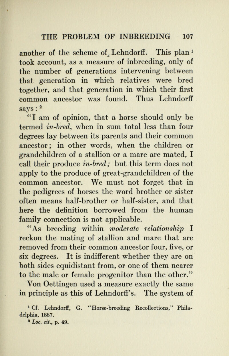 THE PROBLEM OF INBREEDING 107 another of the scheme of^ Lehndorff. This plan ^ took account, as a measure of inbreeding, only of the number of generations intervening between that generation in which relatives were bred together, and that generation in which their first common ancestor was found. Thus Lehndorff says :^ ''I am of opinion, that a horse should only be termed in-bred, when in sum total less than four degrees lay between its parents and their common ancestor; in other words, when the children or grandchildren of a stallion or a mare are mated, I call their produce in-bred; but this term does not apply to the produce of great-grandchildren of the common ancestor. We must not forget that in the pedigrees of horses the word brother or sister often means half-brother or half-sister, and that here the definition borrowed from the human family connection is not applicable. As breeding within moderate relationship I reckon the mating of stallion and mare that are removed from their common ancestor four, five, or six degrees. It is indifferent whether they are on both sides equidistant from, or one of them nearer to the male or female progenitor than the other. Von Oettingen used a measure exactly the same in principle as this of Lehndorff's. The system of ^ Cf. Lehndorff, G. Horse-breeding Recollections, Phila¬ delphia, 1887. * Loc. cit., p. 49.