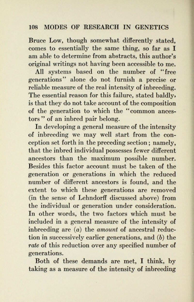 108 MODES OF RESEARCH IN GENETICS Bruce Low, though somewhat differently stated, comes to essentially the same thing, so far as I am able to determine from abstracts, this author's original writings not having been accessible to me. All systems based on the number of free generations alone do not furnish a precise or reliable measure of the real intensity of inbreeding. The essential reason for this failure, stated baldly» is that they do not take account of the composition of the generation to which the common ances¬ tors  of an inbred pair belong. In developing a general measure of the intensity of inbreeding we may well start from the con¬ ception set forth in the preceding section ; namely, that the inbred individual possesses fewer different ancestors than the maximum possible number. Besides this factor account must be taken of the generation or generations in which the reduced number of different ancestors is found, and the extent to which these generations are removed (in the sense of Lehndorff discussed above) from the individual or generation under consideration. In other words, the two factors which must be included in a general measure of the intensity of inbreeding are (a) the amount of ancestral reduc¬ tion in successively earlier generations, and (6) the rate of this reduction over any specified number of generations. Both of these demands are met, I think, by taking as a measure of the intensity of inbreeding