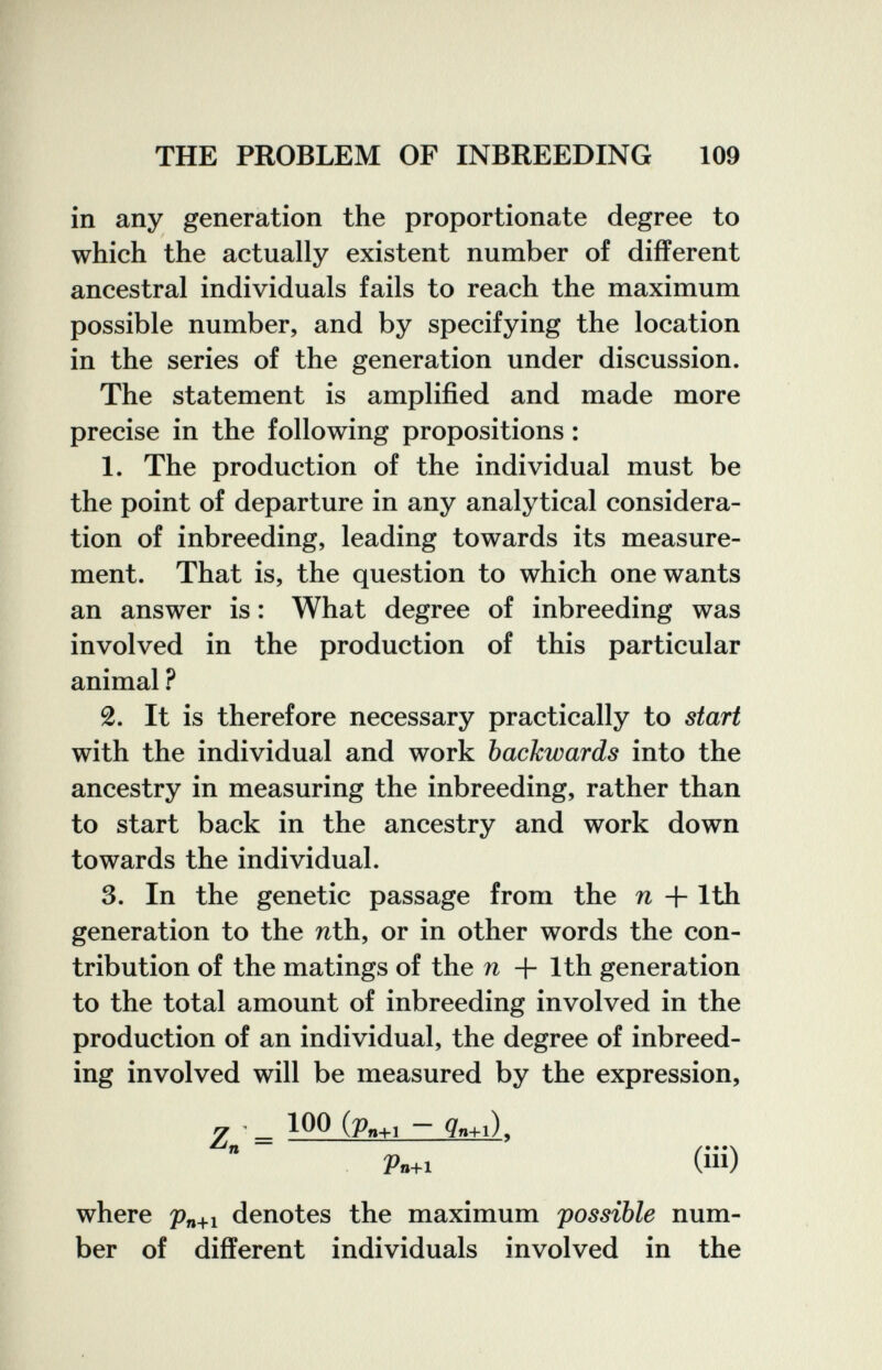 THE PROBLEM OF INBREEDING 109 in any generation the proportionate degree to which the actually existent number of different ancestral individuals fails to reach the maximum possible number, and by specifying the location in the series of the generation under discussion. The statement is amplified and made more precise in the following propositions : 1. The production of the individual must be the point of departure in any analytical considera¬ tion of inbreeding, leading towards its measure¬ ment. That is, the question to which one wants an answer is : What degree of inbreeding was involved in the production of this particular animal ? 2. It is therefore necessary practically to start with the individual and work backwards into the ancestry in measuring the inbreeding, rather than to start back in the ancestry and work down towards the individual. 3. In the genetic passage from the n + 1th generation to the nth, or in other words the con¬ tribution of the matings of the n + 1th generation to the total amount of inbreeding involved in the production of an individual, the degree of inbreed¬ ing involved will be measured by the expression, 7 ■ 100 (Pn+i - gn+i). Vn+1 (ill) where denotes the maximum possible num¬ ber of different individuals involved in the