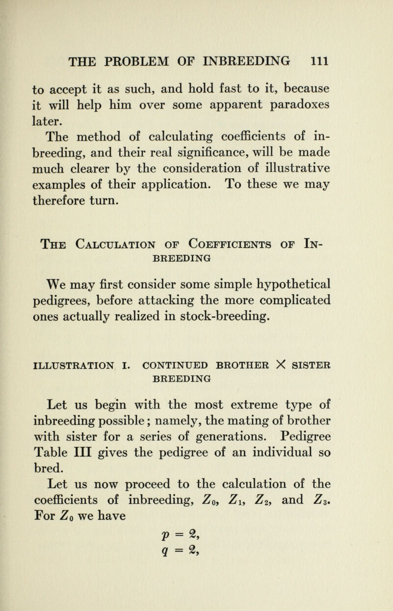 THE PROBLEM OF INBREEDING 111 to accept it as such, and hold fast to it, because it will help him over some apparent paradoxes later. The method of calculating coefficients of in¬ breeding, and their real significance, will be made much clearer by the consideration of illustrative examples of their application. To these we may therefore turn. The Calculation of Coefficients of In¬ breeding We may first consider some simple hypothetical pedigrees, before attacking the more complicated ones actually realized in stock-breeding. illustration i. continued brother X sister breeding Let us begin with the most extreme type of inbreeding possible ; namely, the mating of brother with sister for a series of generations. Pedigree Table III gives the pedigree of an individual so bred. Let us now proceed to the calculation of the coefficients of inbreeding, Zo, Zu -Z'2, and Z3. For Zo we have 29 = g = 2,