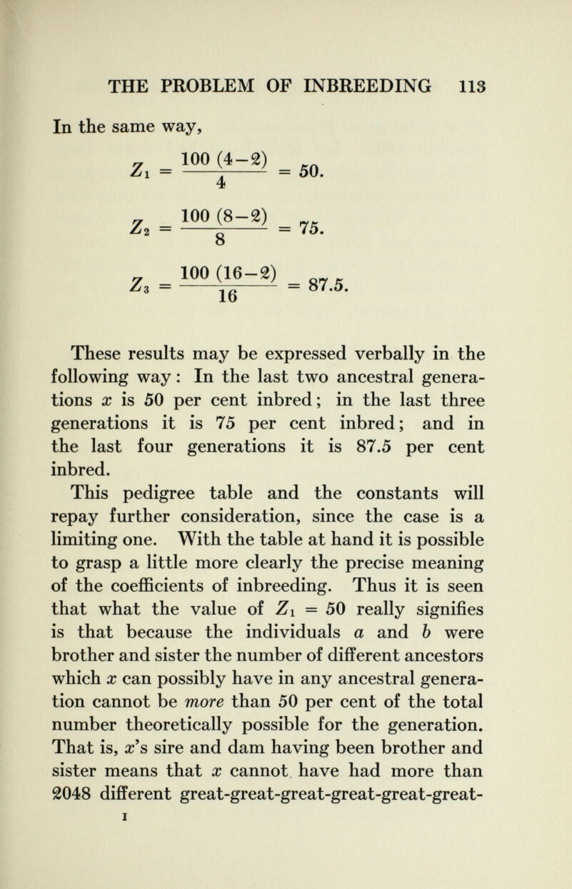 THE PROBLEM OF INBREEDING 113 In the same way. Z. . . 50. Z, - f-'> . 75. О 100 (16-2) 16 Zs = b;  = 87.5. These results may be expressed verbally in the following way : In the last two ancestral genera¬ tions X is 50 per cent inbred ; in the last three generations it is 75 per cent inbred ; and in the last four generations it is 87.5 per cent inbred. This pedigree table and the constants will repay further consideration, since the case is a limiting one. With the table at hand it is possible to grasp a little more clearly the precise meaning of the coefficients of inbreeding. Thus it is seen that what the value of Zi = 50 really signifies is that because the individuals a and Ъ were brother and sister the number of different ancestors which X can possibly have in any ancestral genera¬ tion cannot be more than 50 per cent of the total number theoretically possible for the generation. That is, a:'s sire and dam having been brother and sister means that x cannot have had more than 2048 different great-great-great-great-great-great- I