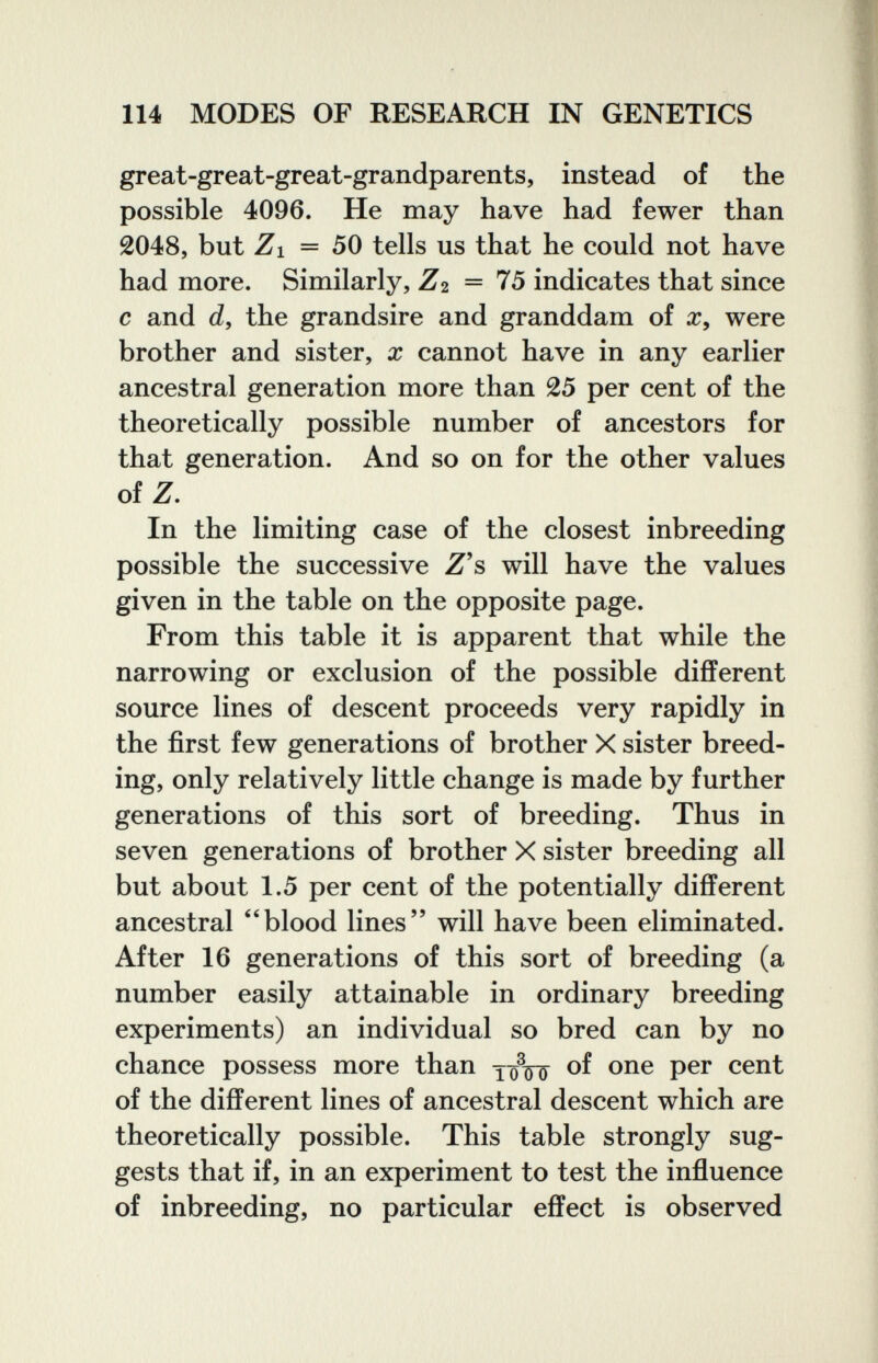 114 MODES OF RESEARCH IN GENETICS great-great-great-grandparents, instead of the possible 4096. He may have had fewer than 2048, but Z\ — 50 tells us that he could not have had more. Similarly, Zi = 75 indicates that since с and d, the grandsire and granddam of were brother and sister, x cannot have in any earlier ancestral generation more than 25 per cent of the theoretically possible number of ancestors for that generation. And so on for the other values of Z. In the limiting case of the closest inbreeding possible the successive Z's will have the values given in the table on the opposite page. From this table it is apparent that while the narrowing or exclusion of the possible different source lines of descent proceeds very rapidly in the first few generations of brother X sister breed¬ ing, only relatively little change is made by further generations of this sort of breeding. Thus in seven generations of brother X sister breeding all but about 1.5 per cent of the potentially different ancestral ''blood lines will have been eliminated. After 16 generations of this sort of breeding (a number easily attainable in ordinary breeding experiments) an individual so bred can by no chance possess more than îôVô of the different lines of ancestral descent which are theoretically possible. This table strongly sug¬ gests that if, in an experiment to test the influence of inbreeding, no particular effect is observed