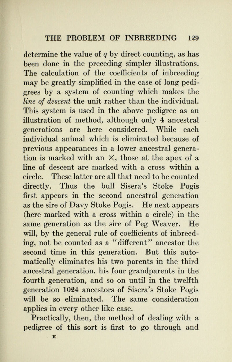 THE PROBLEM OF INBREEDING 129 determine the value of q by direct counting, as has been done in the preceding simpler illustrations. The calculation of the coefficients of inbreeding may be greatly simplified in the case of long pedi¬ grees by a system of counting which makes the line of descent the unit rather than the individual. This system is used in the above pedigree as an illustration of method, although only 4 ancestral generations are here considered. While each individual animal which is eliminated because of previous appearances in a lower ancestral genera¬ tion is marked with an X, those at the apex of a line of descent are marked with a cross within a circle. These latter are all that need to be counted directly. Thus the bull Sisera's Stoke Pogis first appears in the second ancestral generation as the sire of Davy Stoke Pogis. He next appears (here marked with a cross within a circle) in the same generation as the sire of Peg Weaver. He will, by the general rule of coefficients of inbreed¬ ing, not be counted as a ''different ancestor the second time in this generation. But this auto¬ matically eliminates his two parents in the third ancestral generation, his four grandparents in the fourth generation, and so on until in the twelfth generation 1024 ancestors of Sisera's Stoke Pogis will be so eliminated. The same consideration applies in every other like case. Practically, then, the method of dealing with a pedigree of this sort is first to go through and