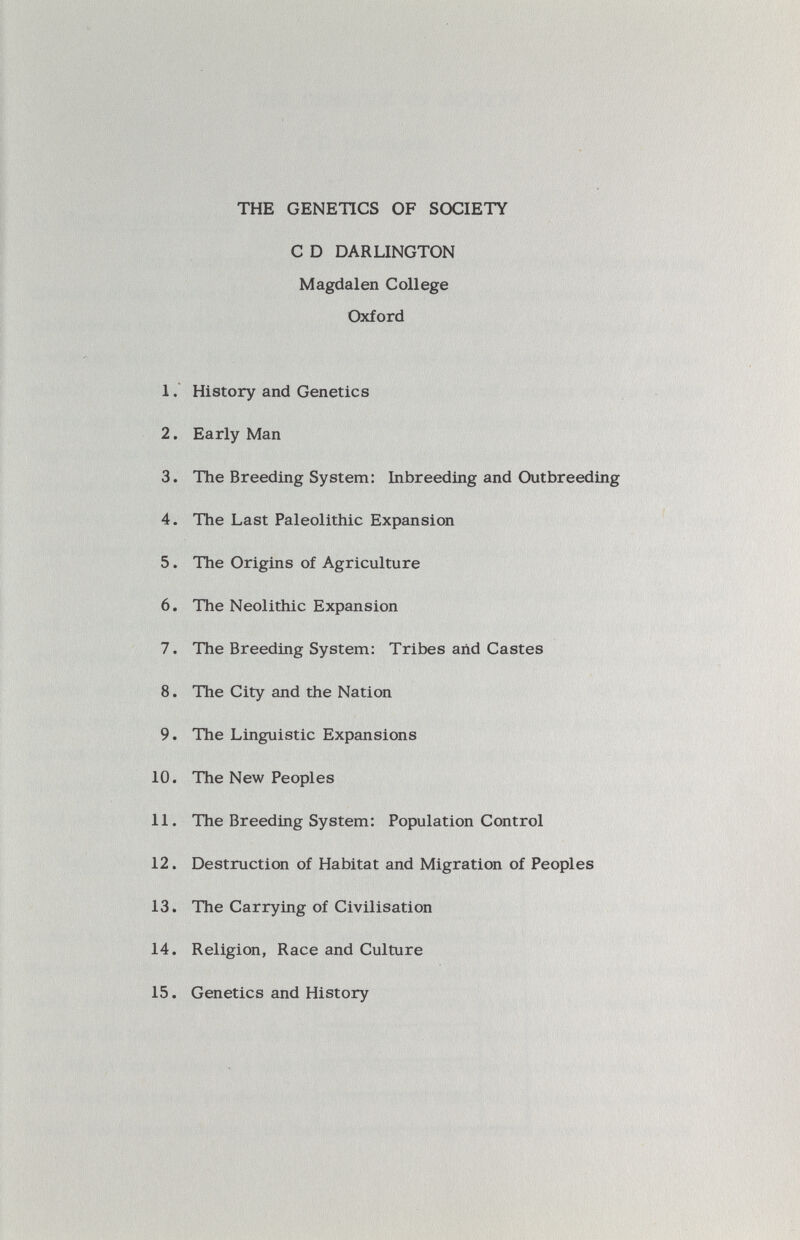 THE GENETICS OF SOCIETY С D DARLINGTON Magdalen College Oxford 1. History and Genetics 2. Early Man 3. The Breeding System: Inbreeding and Outbreeding 4. The Last Paleolithic Expansion 5. The Origins of Agriculture 6. The Neolithic Expansion 7. The Breeding System: Tribes and Castes 8. The City and the Nation 9. The Linguistic Expansions 10. The New Peoples 11. The Breeding System: Population Control 12. Destruction of Habitat and Migration of Peoples 13. The Carrying of Civilisation 14. Religion, Race and Culture 15. Genetics and History