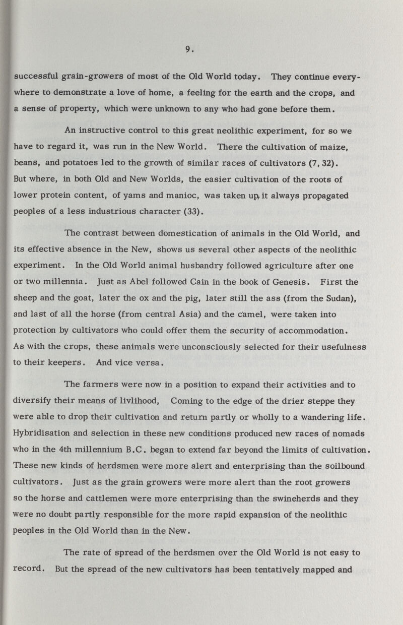 9. I successful grain-growers of most of the Old World today. They continue every- I where to demonstrate a love of home, a feeling for the earth and the crops, and a sense of property, which were unknown to any who had gone before them. J An instructive control to this great neolithic experiment, for so we have to regard it, was run in the New World. There the cultivation of maize, beans, and potatoes led to the growth of similar races of cultivators (7, 32). But where, in both Old and New Worlds, the easier cultivation of the roots of lower protein content, of yams and manioc, was taken up, it always propagated peoples of a less industrious character (33). The contrast between domestication of animals in the Old World, and its effective absence in the New, shows us several other aspects of the neolithic experiment. In the Old World animal husbandry followed agriculture after one or two millennia. Just as Abel followed Cain in the book of Genesis. First the sheep and the goat, later the ox and the pig, later still the ass (from the Sudan), and last of all the horse (from central Asia) and the camel, were taken into protection by cultivators who could offer them the security of accommodation. As with the crops, these animals were unconsciously selected for their usefulness to their keepers. And vice versa. The farmers were now in a position to expand their activities and to diversify their means of livlihood, Coming to the edge of the drier steppe they were able to drop their cultivation and return partly or wholly to a wandering life. Hybridisation and selection in these new conditions produced new races of nomads who in the 4th millennium B.C. began to extend far beyond the limits of cultivation. These new kinds of herdsmen were more alert and enterprising than the soilbound cultivators. Just as the grain growers were more alert than the root growers so the horse and cattlemen were more enterprising than the swineherds and they were no doubt partly responsible for the more rapid expansion of the neolithic peoples in the Old World than in the New. The rate of spread of the herdsmen over the Old World is not easy to record. But the spread of the new cultivators has been tentatively mapped and