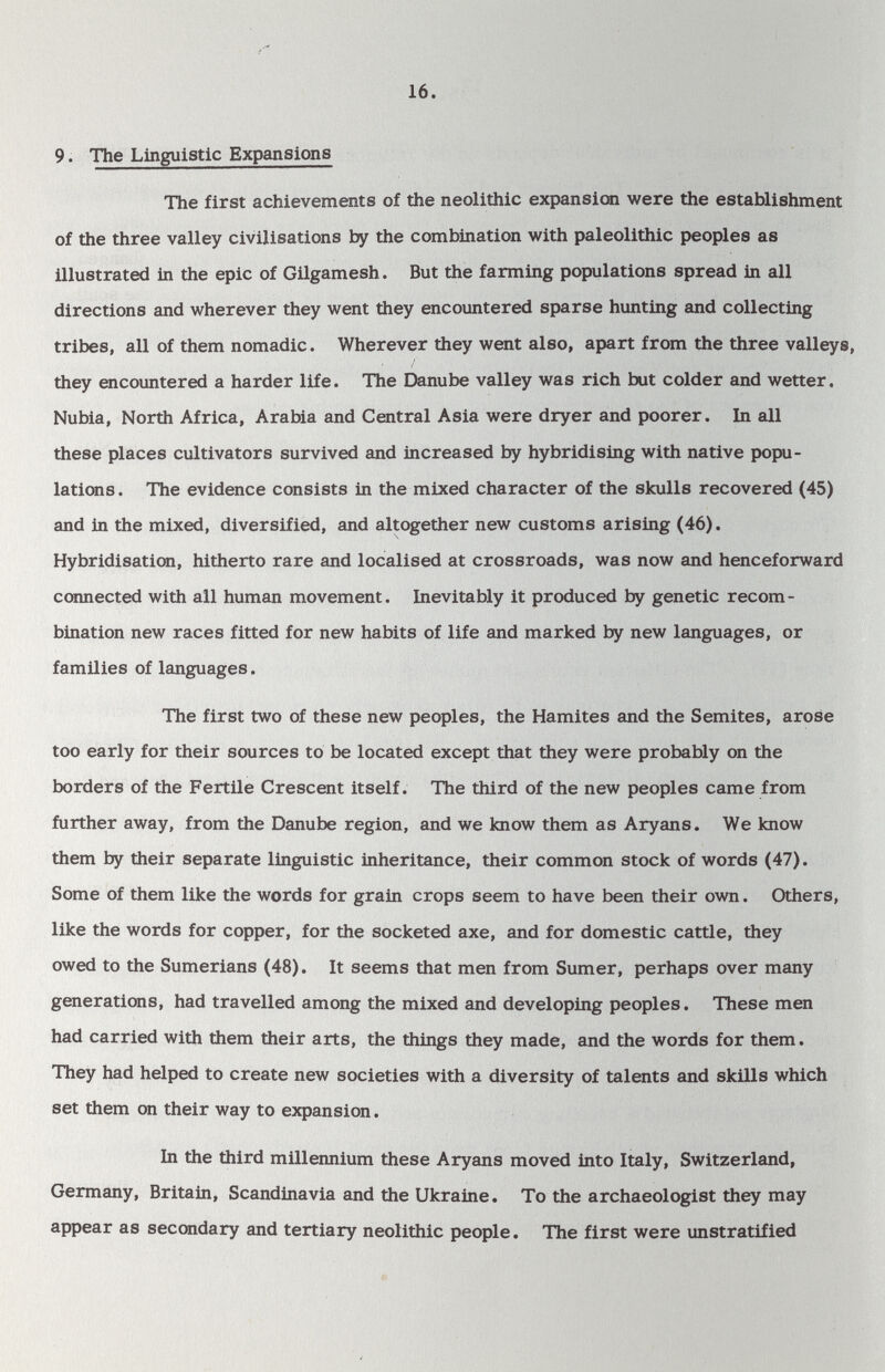 16. 9. The Linguistic Expansions The first achievements of the neolithic expansion were the establishment of the three valley civilisations by the combination with paleolithic peoples as illustrated in the epic of Gilgamesh. But the farming populations spread in all directions and wherever they went they encountered sparse hunting and collecting tribes, all of them nomadic. Wherever they went also, apart from the three valleys, they encountered a harder life. The Danube valley was rich but colder and wetter. Nubia, North Africa, Arabia and Central Asia were dryer and poorer. In all these places cultivators survived and increased by hybridising with native popu¬ lations . The evidence consists in the mixed character of the skulls recovered (45) and in the mixed, diversified, and altogether new customs arising (46). Hybridisation, hitherto rare and localised at crossroads, was now and henceforward connected with all human movement. Inevitably it produced by genetic recom¬ bination new races fitted for new habits of life and marked by new languages, or families of languages. The first two of these new peoples, the Hamites and the Semites, arose too early for their sources to be located except that they were probably on the borders of the Fertile Crescent itself. The third of the new peoples came from further away, from the Danube region, and we know them as Aryans. We know them by their separate linguistic inheritance, their common stock of words (47). Some of them like the words for grain crops seem to have been their own. Others, like the words for copper, for the socketed axe, and for domestic cattle, they owed to the Sumerians (48). It seems that men from Sumer, perhaps over many generations, had travelled among the mixed and developing peoples. These men had carried with them their arts, the things they made, and the words for them. They had helped to create new societies with a diversity of talents and skills which set them on their way to expansion. In the third millennium these Aryans moved into Italy, Switzerland, Germany, Britain, Scandinavia and the Ukraine. To the archaeologist they may appear as secondary and tertiary neolithic people. The first were unstratified