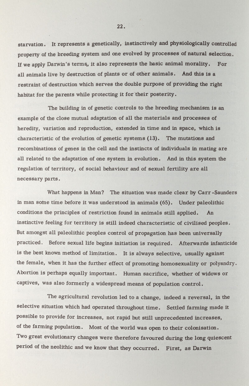 22. starvation. It represents a genetically, instinctively and physiologically controlled property of the breeding system and one evolved by processes of natural selection. If we apply Darwin's terms^, it also represents the basic animal morality. For all animals live by destruction of plants or of other animals. And this is a restraint of destruction which serves the double purpose of providing the right habitat for the parents while protecting it for their posterity. The building in of genetic controls to the breeding mechanism is an example of the close mutual adaptation of all the materials and processes of heredity, variation and reproduction, extended in time and in space, which is characteristic of the evolution of genetic systems (13). The mutations and recombinations of genes in the cell and the instincts of individuals in mating are I all related to the adaptation of one system in evolution. And in this system the regulation of territory, of social behaviour and of sexual fertility are all necessary parts. What happens in Man? The situation was made clear by Carr -Saunders in man some time before it was understood in animals (65). Under paleolithic conditions the principles of restriction found in animals still applied. An instinctive feeling for territory is still indeed characteristic of civilised peoples. But amongst all paleolithic peoples control of propagation has been universally practiced. Before sexual life begins initiation is required. Afterwards infanticide is the best known method of limitation. It is always selective, usually against the female, when it has the further effect of promoting homosexuality or polyandry. Abortion is perhaps equally important. Human sacrifice, whether of widows or captives, was also formerly a widespread means of population control. The agricultural revolution led to a change, indeed a reversal, in the selective situation which had operated throughout time. Settled farming made it possible to provide for increases, not rapid but still unprecedented increases, of the farming population. Most of the world was open to their colonisation. Two great evolutionary changes were therefore favoured during the long quiescent period of the neolithic and we know that they occurred. First, as Darwin