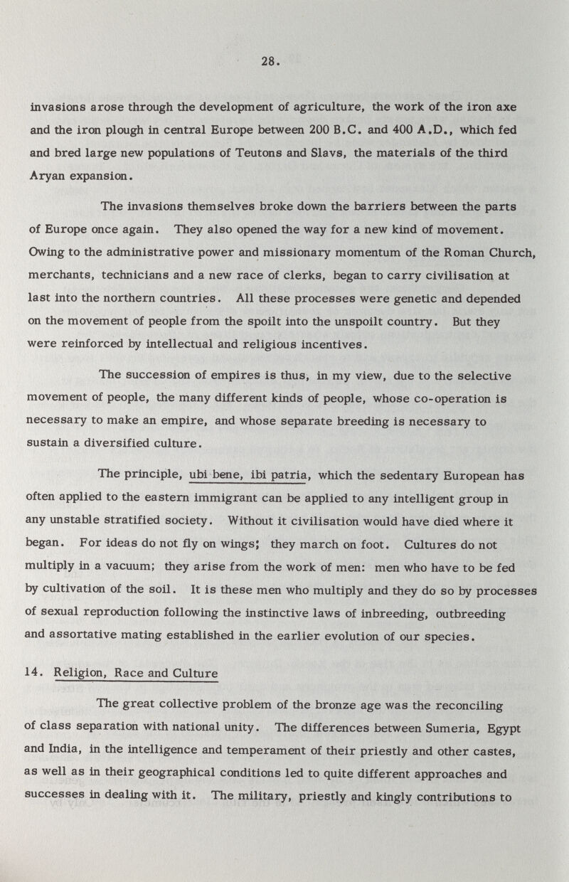 28. invasions arose through the development of agriculture, the work of the iron axe and the iron plough in central Europe between 200 B.C. and 400 A.D., which fed and bred large new populations of Teutons and Slavs, the materials of the third Aryan expansion. The invasions themselves broke down the barriers between the parts of Europe once again. They also opened the way for a new kind of movement. Owing to the administrative power and missionary momentum of the Roman Church, merchants, technicians and a new race of clerks, began to carry civilisation at last into the northern countries. All these processes were genetic and depended on the movement of people from the spoilt into the unspoilt country. But they were reinforced by intellectual and religious incentives. The succession of empires is thus, in my view, due to the selective movement of people, the many different kinds of people, whose co-operation is necessary to make an empire, and whose separate breeding is necessary to sustain a diversified culture. The principle, ubi bene, ibi patria, which the sedentary European has often applied to the eastern immigrant can be applied to any intelligent group in any unstable stratified society. Without it civilisation would have died where it began. For ideas do not fly on wings; they march on foot. Cultures do not multiply in a vacuum; they arise from the work of men: men who have to be fed by cultivation of the soil. It is these men who multiply and they do so by processes of sexual reproduction following the instinctive laws of inbreeding, outbreeding and assortative mating established in the earlier evolution of our species. 14. Religion, Race and Culture The great collective problem of the bronze age was the reconciling of class separation with national unity. The differences between Sumeria, Egypt and India, in the intelligence and temperament of their priestly and other castes, as well as in their geographical conditions led to quite different approaches and successes in dealing with it. The military, priestly and kingly contributions to