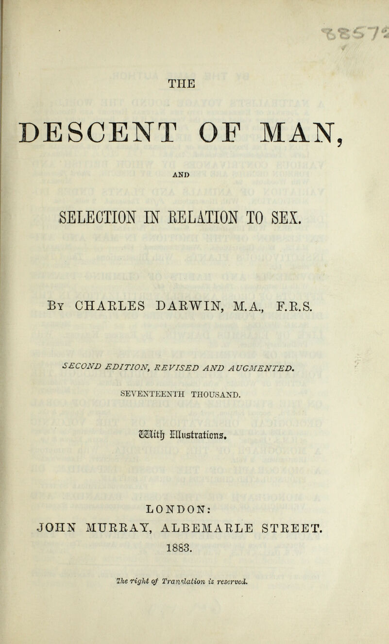 b^sy 4 TUE DESCENT OF MAN, AND SELECTION Ш EELATION TO SEX. By CHARLES DAEWIH, M.A., F.E.g. SECOND EDITION, REVISED AND AUGMENTED. ' SEVENTEENTH THOUSAND. íllustratícns» LONDON: JOHN MUKEAY, ALBEMAELE STEEET. 1883. Zhe right of Translation is reserved.