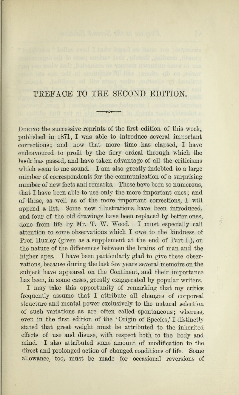 PEEFACE TO THE SECOND EDITION. During the successive reprints of the first edition of this work, published in 1871, I was able to introduce several important corrections; and now that more time has elapsed, I have endeavoured to profit by the fiery ordeal through which the book has passed, and have taken advantage of all the criticisms which seem to me sound. I am also greatly indebted to a large number of correspondents for the communication of a surprising number of new facts and remarks. These have been so numerous, that I have been able to use only the more important ones ; and of these, as well as of the more important corrections, I will append a list. Some new illustrations have been introduced, and four of the old drawings have been replaced by better ones, done from life by Mr. T. W. Wood. I must especially call attention to some observations which I owe to the kindness of Prof. Huxley (given as a supplement at the end of Part I.), on the nature of the differences between the brains of man and the higher apes. I have been particularly glad to give these obser¬ vations, because during the last few years several memoirs on the subject have appeared on the Continent, and their importance has been, in some cases, greatly exaggerated by popular writers. I may take this opportunity of remarking that my critics frequently assume that I attribute all changes of corporeal structure and mental power exclusively to the natural selection of such variations as are often called spontaneous; whereas, even in the first edition of the ' Origin of Species,' I distinctly stated that great weight must be attributed to the inherited effects of use and disuse, with respect both to the body and mind. I also attributed some amount of modification to the direct and prolonged action of changed conditions of life. Some allowance^ too, must be made for occasional reversions of