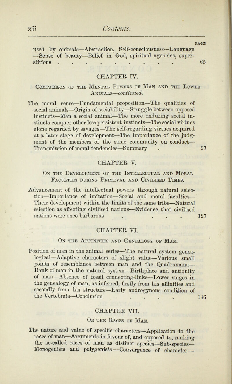 xîï Contents. FAGa nssd by animals—Abstraction, Selí-consciousness—Langnage ■—Sense of beauty—Belief in God, spiritual agencies, super¬ stitions ......... 65 CHAPTEK IV. compaeison os the mentab powees of man and the loweii Animals—continued. The moral sense—Fundamental proposition—The qualities of social animals—Origin of sociability—Struggle between opposed instincts—Man a social animal—The more enduring social in¬ stincts conquer other less persistent instincts—The social virtues alone regarded by savages—The self-regarding virtues acquired at a later stage of development—The importance of the judg- nient of the members of the same community on conduct— Transmission of moral tendencies—Summary . 97 CHAPTEE V. On the Development of the Intellectual and Moral Faculties during Primeval and Civilised Times. Advancement of the intellectual powers through natural selec¬ tion—Importance of imitation—Social and moral faculties— Their development within the limits of the same tribe—^Natural selection as affecting civilised nations—Evidence that civilised nations were once barbarous . ... ] 27 CHAPTER VI. On the Affinities and Genealogy of Man. Position of man in the animal series—The natural system genea¬ logical—Adaptive characters of slight value—^Various small points of resemblance between man and the Quadrumana— Bank of man in the natural system—Birthplace and antiquity of man—Absence of fossil connecting-links—Lower stages in the genealogy of man, as inferred, firstly from his affinities and secondly from his structure—Early androgynous condüion of the Vertebrata—Conclusion ..... 116 CHAPTER VIL On the Races of Man. The nature and value of specific characters—Application to the races of man—Arguments in favour of, and opposed to, ranking the so-called races of man аз distinct species—Sub-species Monogenists and polygeniets—Convergence of character —