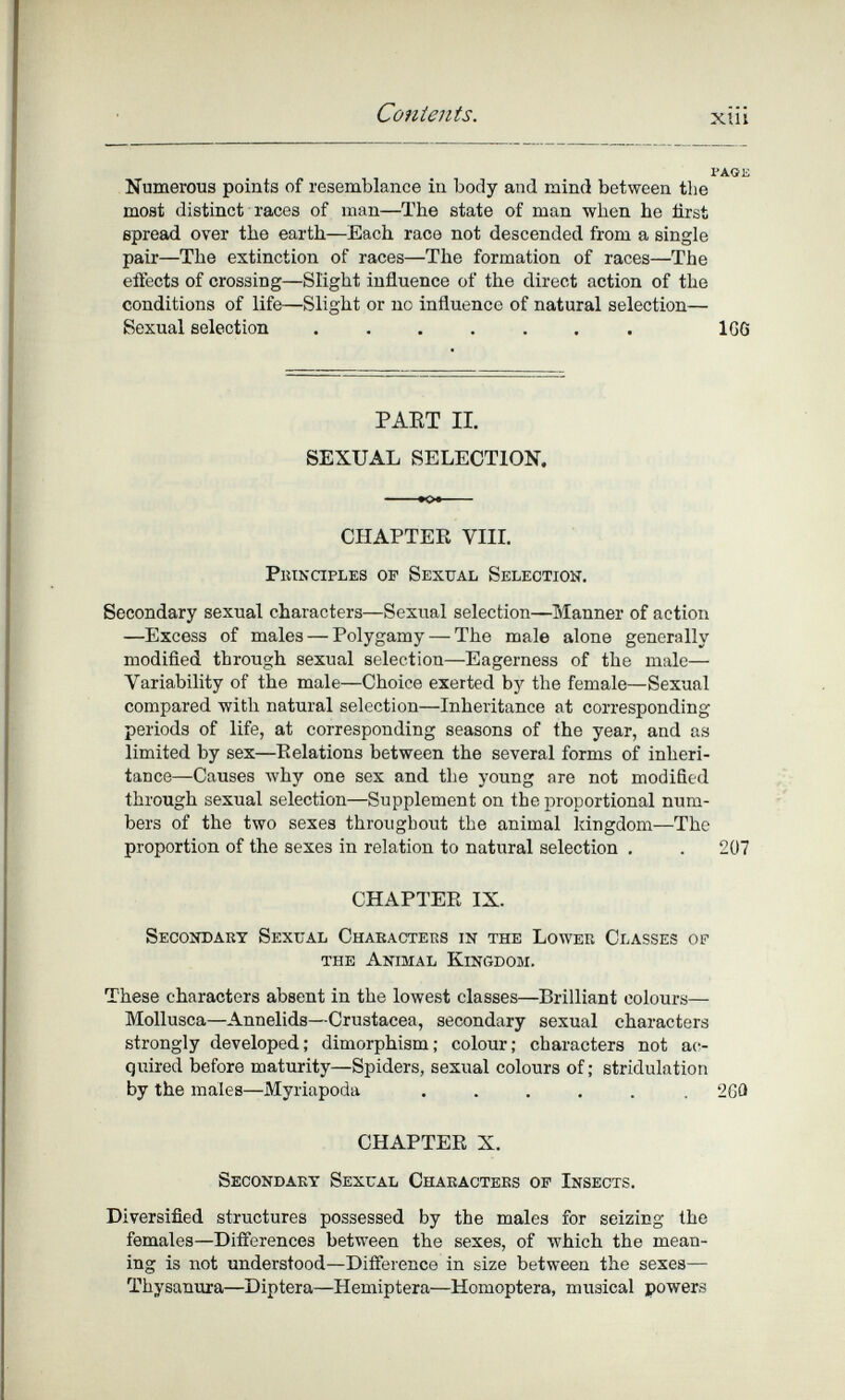 Contents. xiü Numerous points of resemblance in body and mind between the most distinct races of man—The state of man when he first spread over the earth—Each race not descended from a single pair—The extinction of races—The formation of races—The effects of crossing—Slight influence of the direct action of the conditions of life—Slight or no influence of natural selection— Sexual selection ....... 1G6 PAET II. SEXUAL SELECTION. CHAPTEE VIIL piuxaples of Sexual Selection. Secondary sexual characters—Sexual selection—Manner of action —Excess of males — Polygamy — The male alone generally modified through sexual selection—Eagerness of the male— Variability of the male—Choice exerted by the female—Sexual compared with natural selection—Inheritance at corresponding periods of life, at corresponding seasons of the year, and as limited by sex—Eolations between the several forms of inheri¬ tance—Causes Avhy one sex and the young are not modified through sexual selection—Supplement on the proportional num¬ bers of the two sexes throughout the animal Idngdom—The proportion of the sexes in relation to natural selection . . 207 CHAPTEE IX. Secondaky Sexual Chabacters in the Lower Classes of the Animal Kingdom. These characters absent in the lowest classes—Brilliant colours— Mollusca—Annelids—Crustacea, secondary sexual characters strongly developed; dimorphism; colour; characters not ac¬ quired before maturity—Spiders, sexual colours of; stridulation by the males—Myriapoda ...... 26Û CHAPTEE X. Secondary Sexual Chaeactees op Insects. Diversified structures possessed by the males for seizing the females—Differences between the sexes, of which the mean¬ ing is not understood—Difierence in size between the sexes— Thysanura—Diptera—Hemiptera—Homoptera, musical powers