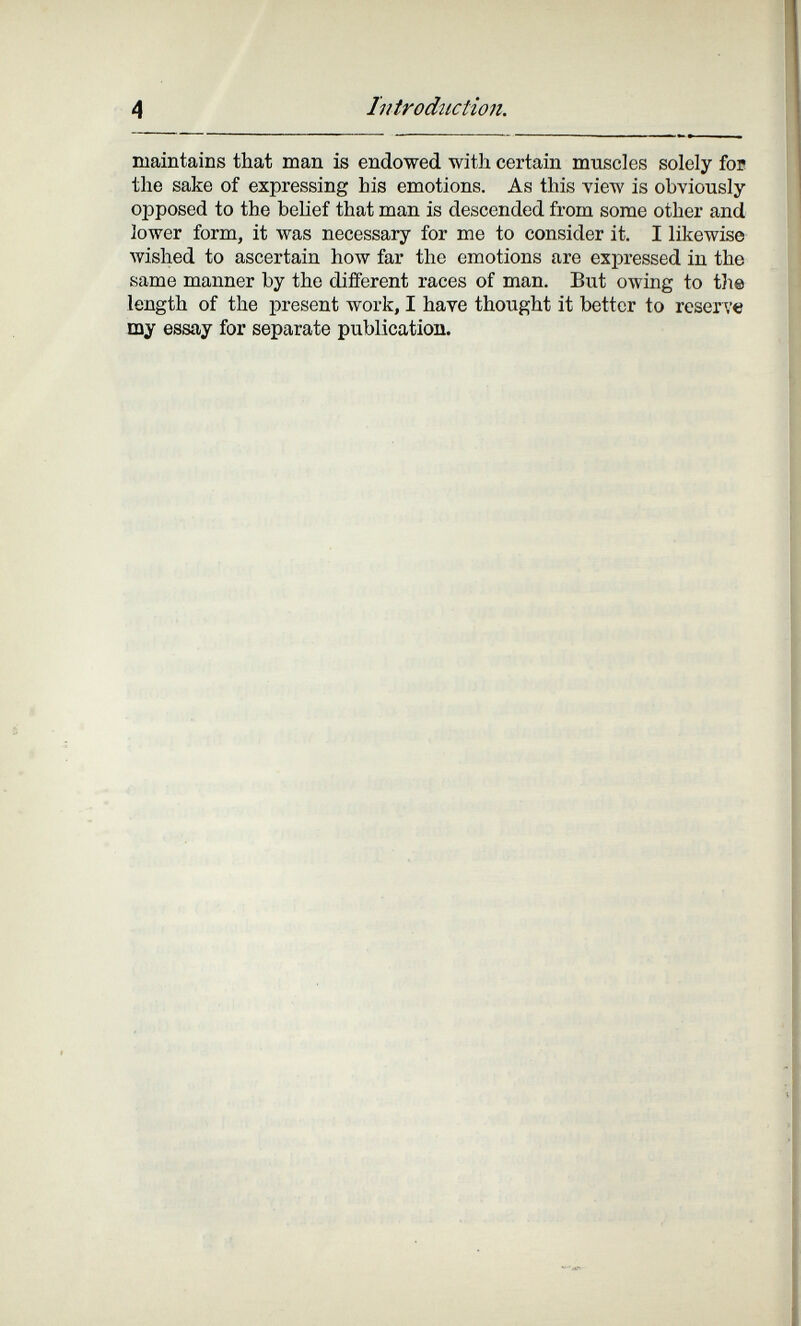 4 Introdîictio7i. maintains that man is endowed with certain muscles solely foB the sake of expressing bis emotions. As this view is obviously opposed to the belief that man is descended from some other and lower form, it was necessary for me to consider it. I likewise wished to ascertain how far the emotions are expressed in the same manner by the different races of man. But owing to tlie length of the present work, I have thought it bettor to reserve my essay for separate publication.