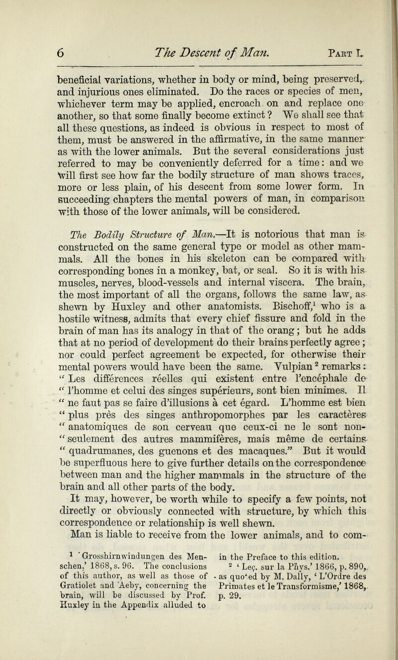 6 The Descent of Man. Part L beneficial variations, whether in body or mind, being preserved,- and injurious ones eliminated. Do the races or species of men, whichever term may be applied, encroach on and replace one another, so that some finally become extinct ? We shall see that all these questions, as indeed is obvious in respect to most of them, must be answered in the affirmative, in the same manner as with the lower animals. But the several considerations just referred to may be conveniently deferred for a time : and we will first see how far the bodily structure of man shows traces, more or less plain, of his descent from some lower form. In succeeding chapters the mental powers of man, in comparison with those of the lower animals, wül be considered. The Bodily Structure of Man.—It is notorious that man is constructed on the same general type or model as other mam¬ mals. All the bones in his skeleton can be compared with corresponding bones in a monkey, bat, or seal. So it is with his muscles, nerves, blood-vessels and internal viscera. The brain, the most important of all the organs, follows the same law, as shewn by Huxley and other anatomists. Bischoff,^ who is a hostile witness, admits that every chief fissure and fold in the brain of man has its analogy in that of the orang ; but he adds that at no period of development do their brains perfectly agree ; nor could perfect agreement be expected, for otherwise their mental powers would have been the same. Vulpian ^ remarks :  Les differences réelles qui existent entre l'encéphale de  l'homme et celui des singes supérieurs, sont bien minimes. Il  ne faut pas se faire d'illusions à cet égard. L'homme est bien  plus près des singes anthropomorphes par les caractères  anatomiques de son cerveau que ceux-ci ne le sont non-  seulement des autres mammifères, mais même de certains  quadrumanes, des guenons et des macaques. But it would be superñuous here to give further details on the correspondence between man and the higher mammals in the structure of the brain and all other parts of the body. It may, however, be worth while to specify a few points, not directly or obviously connected with structure, by which this correspondence or relationship is Well shewn. Man is liable to receive from the lower animals, and to com- ^ Grosshirnvviadungen des Men- in the Preface to this edition, sehen,' 1868, s. 96. The conclusions ® ' Leç. sur la Phys.' 1866, p. 890,. of this author, as well as those of • as quoted by M. Daily, ' L'Ordre des Gratiolet and 'Aeby, concerning the Primates et le Transformisme,' 1868, brain, will be discussed by Prof. p. 29. Huxley in the Appendix alluded to