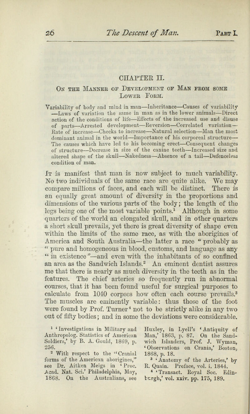 2б The Descent of Man. Paet I, СПАРТЕЕ П. On the Makner of Development of Man fegm some Lower Form. Variability of body and mind in mean—Inheritance—Causes of variability —Laws of variation the same in man as in the lower animals—Direct action of the conditions of life—Efi'ects of the increased use and disuse of parts—Arrested development—Reversion—Correlated variation — Kate of increase—Checks to increase—Natural selection—Man the most dominant animal in the world—Importance of his corporeal structure— The causes which have led to his becoming erect—Consequent changes of structure—Decrease in size of the canine teeth—Increased size and altered shape of the skull—Nakedness—Absence of a tail—Defenceless condition of man. It is manifest that man is now subject to mnch variability. No two individuals of the same race are quite alike. We may compare millions of faces, and each will be distinct. There is an equally great amount of diversity in the proportions and dimensions of the various parts of the body ; the length of the legs being one of the most variable points.^ Although in some quarters of the world an elongated skull, and in other quarters a short skull prevails, yet there is great diversity of shape even within the limits of the same race, as with the aborigines of America and South Australia—the latter a race  probably as  pure and homogeneous in blood, customs, and language as any  in existence—and even with the inhabitants of so confined an area as the Sandwich Islands.^ An eminent dentist assures me that there is nearly as much diversity in the teeth as in the features. The chief arteries so frequently run in abnormal courses, that it has been found useful for surgical purposes to calculate from 1040 corpses how often each course prevails.® The muscles are eminently variable : thus those of the foot were found by Prof. Turner^ not to be strictly alike in any two out of fifty bodies ; and in some the deviations were considerable. ^ ' Investigations in Military and Anthropolog. Statistics of American Soldiers,' by B. A. Gould, 1869, p. 256. ^ With respect to the Cranial forms of the American aborigines, eee Dr. Aitken Meigs in ' Proc. Acad. Nat. Sci.' Philadelphia, May, 1868. On the Australians, see Huxley, in Lyell's ' Antiquity of Man,' 1863, p. 87. On the Sand¬ wich Islanders, Prof. J. Wyman, ' Observations on Crania,' Boston, 1868, p. 18. ® 'Anatomy of the Arteries,' by R. Quain. Preface, vol. i. 1844. * ' Transact. Royal Soc. Edin¬ burgh,' vol. xxiv. pp. 175, 189.