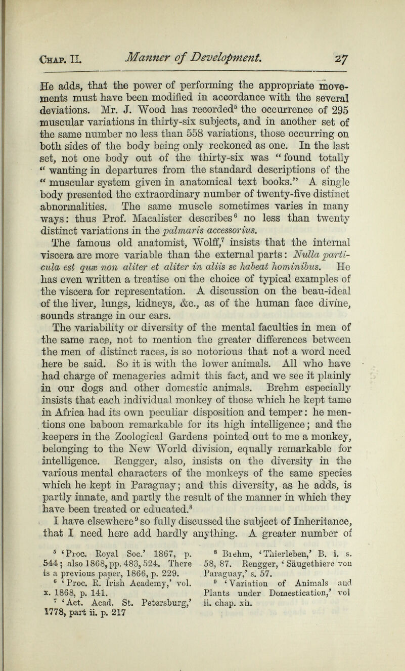 Chap, il Manner of Development. 27 He adds, that the power of performing the appropriate тоте- ments must have been modified in accordance with the several deviations. Mr. J. Wood has recorded® the occurrence of 295 muscular variations in thirty-sis subjects, and in another set of the same number no less than 558 variations, those occurring on both sides of the body being only reckoned as one. In the last set, not one body out of the thirty-six was found totally  wanting in departures from the standard descriptions of the  muscular system given in anatomical text books. A single body presented the extraordinary number of twenty-five distinct abnormalities. The same muscle sometimes varies in many ways: thus Prof. Macalister describes® no less than twenty distinct variations in the palmaris accessorius. The famous old anatomist, Wolff,'^ insists that the internal viscera are more variable than the external parts : Nulla partí¬ cula est qihx поп aliter et aliter in aliis se habeat hominibus. He has even written a treatise on the choice of typical examples of the viscera for representation. A discussion on the beau-ideal of the liver, lungs, kidneys, &c., as of the human face divine, sounds strange in our ears. The variability or diversity of the mental faculties in men of the same race, not to mention the greater differences between the men of distinct races, is so notorious that not a word need here be said. So it is with the lower animals. All who have had charge of menageries admit this fact, and we see it plainly in our dogs and other domestic animals. Brehm especially insists that each individual monkey of those which he kept tame in Africa had its own peculiar disposition and temper ; he men¬ tions one baboon remarkable for its high intelhgence ; and the keepers in the Zoological Gardens pointed out to me a monkey, belonging to the New World division, equally remarkable for intelligence. Eengger, also, insists on the diversity in the various mental characters of the monkeys of the same species which he kept in Paraguay ; and this diversity, as he adds, is partly innate, and partly the result of the manner in which they have been treated or educated.® I have elsewhere® so ñilly discussed the subject of Inheritance, that I need here add hardly anything. A greater number of ® 'Proc. Royal Soc.' 1867, p. ® Biehm, ' Tiiierleben,' B. i. s. 544; also 1868, pp. 483,524. There 58,87. Rengger, ' Saugethiere vou is a previous paper, 1866, p. 229. Paraguay,' s. 57. ® ' Proc. R. Irish Academy,' vol. ® 'Variation of Animals aud X. 1868, p. 141. Plants under Domestication,' л'о1 • 'Act. Acad. St. Petersburg,' ii. chap. xii. 1778, part ii. p. 217