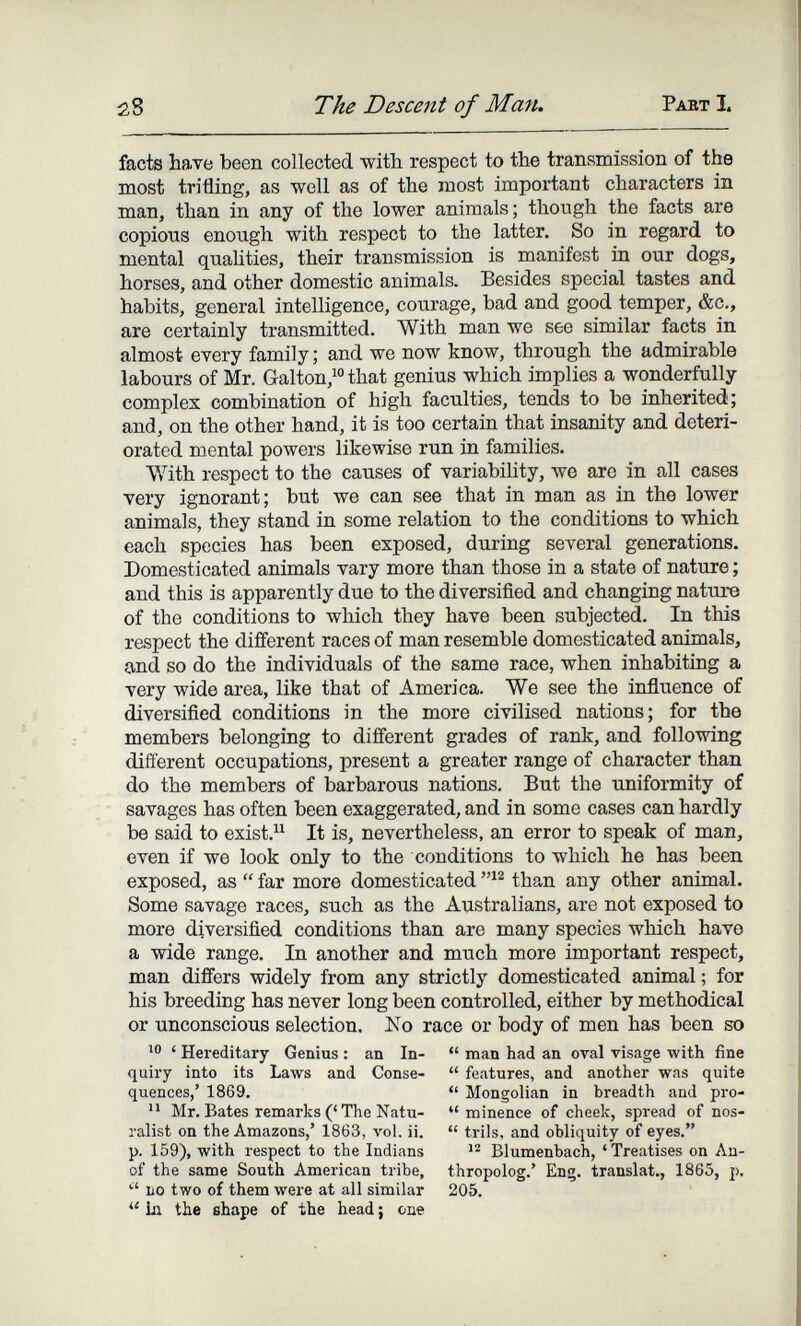 28 The Descent of Man. Paet I. facts have been collected with respect to the transmission of the most trifling, as well as of the most important characters in man, than in any of the lower animals; though the facts are copious enough with respect to the latter. So in regard to mental quahties, their transmission is manifest in our dogs, horses, and other domestic animals. Besides special tastes and habits, general intelligence, courage, bad and good temper, &c., are certainly transmitted. With man we see similar facts in almost every family ; and we now know, through the admirable labours of Mr. Galton,^ that genius which implies a wonderfully complex combination of high faculties, tends to be inherited; and, on the other hand, it is too certain that insanity and deteri¬ orated mental powers likewise run in families. With respect to the causes of variability, we are in all cases very ignorant; but we can see that in man as in the lower animals, they stand in some relation to the conditions to which each species has been exposed, during several generations. Domesticated animals vary more than those in a state of nature ; and this is apparently due to the diversified and changing nature of the conditions to which they have been subjected. In this respect the différent races of man resemble domesticated animals, and so do the individuals of the same race, when inhabiting a very wide area, like that of America. We see the influence of diversified conditions in the more civilised nations; for the members belonging to different grades of rank, and following different occupations, present a greater range of character than do the members of barbarous nations. But the tmiformity of savages has often been exaggerated, and in some cases can hardly be said to exist. It is, nevertheless, an error to speak of man, oven if we look only to the conditions to which he has been exposed, as  far more domesticated than any other animal. Some savage races, such as the Australians, are not exposed to more diversified conditions than are many species which have a wide range. In another and much more important respect, man differs widely from any strictly domesticated animal ; for his breeding has never long been controlled, either by methodical or unconscious selection. No race or body of men has been so ' Hereditary Genius : an In-  man had an oval visage with fine quiry into its Laws and Conse-  features, and another was quite quences,' 1869.  Mongolian in breadth and pro-  Mr. Bates remarks ('The Natu-  minence of cheek, spread of nos- ralist on the Amazons,' 1863, vol. ii.  trils, and obliquity of eyes. p. 159), with respect to the Indians Blumenbach, 'Treatises on An- of the same South American tribe, thropolog.' Eng. translat., 1865, p. '' LO two of them were at all similar 205. 1л the shape of the head ; cue