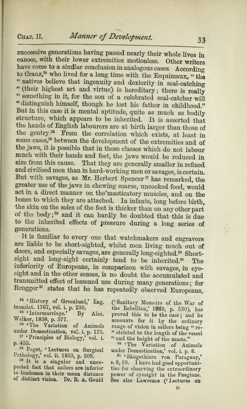 Снлр. II. Manner of Development. 33 successive generations having passed nearly their whole lives in canoes, with their lower extremities motionless. Other writers have come to a similar conclusion in analogous cases. According to Cranz,^ who lived for a long time with the Esquimaux,  the  natives believe that ingenuity and dexterity in seal-catching  (their highest art and virtue) is hereditary ; there is really  something in it, for the son of a celebrated seal-catcher will  distinguish himself, though he lost his father in childhood. But in this case it is mental aptitude, quite as much as bodily structiare, which appears to be inherited. It is asserted that the hands of English labourers are at birth larger than those of the gentry.^ From the correlation which exists, at least in some cases,between the development of the extremities and of the jaws, it is possible that in those classes which do not labour much with their hands and feet, the jaws would be reduced in size from this cause. That they are generally smaller in refined and civilised men than in hard-working men or savages, is certain. But with savages, as Mr. Herbert Spencer ^ has remarked, the greater use of the jaws in chewing coarse, uncooked food, would act in a direct manner on the'masticatory muscles, and on the bones to which they are attached. In infants, long before birth, the skin on the soles of the feet is thicker than on any other part of the body;^® and it can hardly be doubted that this is due to the inherited effects of pressure during a long series of generations. It is familiar to every one that watchmakers and engravers are Uable to be short-sighted, whilst men living much out of doors, and especially savages, are generally long-sighted.^' Short- sight and long-sight certainly tend to be inherited.^® The inferiority of Europeans, in comparison with savages, in eye¬ sight and in the other senses, is no doubt the accumulated and transmitted effect of lessened use during many generations ; for Kengger®^ states that he has repeatedly observed Europeans, 'History of Greenland,' Eng. translat. 1767, vol. i. p. 230, ' Intermarriage.' By Alex. Walker, 1838, p. 377. 'The Variation of Animals under Domestication, vol. i. p. 173. 'Principles of Biology,' vol. i. p. 455. Paget, ' Lectures on Surgical Pathology,' vol. ii. 1853, p. 209. It is a singular and unex¬ pected fact that sailors are inferior to landsmen in their mean distance of distinct vision. Dr. B. A. Gould ('Sanitary Memoirs of the War of the Rebellion,' 1869, p. 530), has proved this to be the case ; and he accounts for iL by the ordinary range of vision in sailors being  re-  stricted to the length of the vessel  and the height of the masts. 'The Variation of Animals under Domestication,' vol. i. p. 8. 'S'áugethiere von Paraguay,' s. 8,10. I have had good opportuni¬ ties for observing the extraordinary power of eyesight in the Fuegians. See also Lawrence (' Lectures on D
