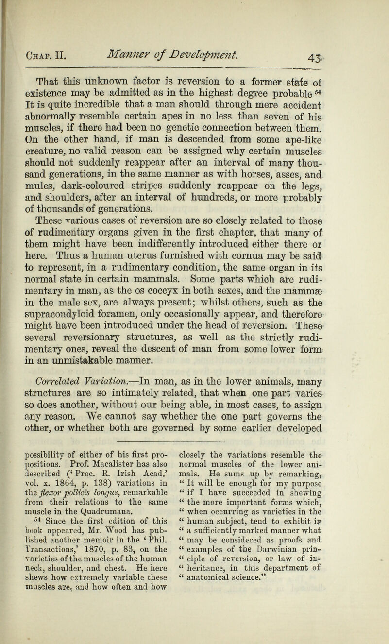 Chap. II. Manner of Development. 43^- That tMs unknown factor is reversion to a former stafe of existence may be admitted as in the highest degree ргоЪаЫб ^ It is quite incredible that a man should through mere accident abnormally resemble certain apes in no less than seven of his muscles, if there had been no genetic connection between them. On the other hand, if man is descended from some ape-like creature, no valid reason can be assigned why certain muscles should not suddenly reappear after an interval of many thou¬ sand generations, in the same manner as with horses, asses, and mules, dark-coloured stripes suddenly reappear on the legs, and shoulders, after an interval of hundreds, or more probably of thousands of generations. These various cases of reversion are so closely related to those of rudimentary organs given in the first chapter, that many of them might have been indifferently introduced either there or here. Thus a human uterus furnished with cornua may be said to represent, in a rudimentary condition, the same organ in its normal state in certain mammals. Some parts which are rudi¬ mentary in man, as the os coccyx in both sexes, and the mammae in the male sex, are always present ; whilst others, such as the supracondyloid foramen, only occasionally appear, and therefore might have been introduced under the head of reversion. These several reversionary structures, as well as the strictly rudi¬ mentary ones, reveal the descent of man from some lower form in an unmistakable manner. Correlated Variation.—^In man, as in the lower animals, many structures are so intimately related, that when one part varies so does another, without our being able, in most cases, to assign any reason. We cannot say whether the one part governs the other, or whether both are governed by some earlier developed possibility of either of his first pro¬ positions. Prof. Macalister has also described (' Proc. R. Irish Acad.' vol. X. 1864, p. 138) variations in the flexor potUcis longus, remarkable from their relations to the same muscle in the Quadrumana. Since the first edition of this book appeared, Mr. Wood has pub¬ lished another memoir in the ' Phil. Transactions,' 1870, p. 83, on the varieties of the muscles of the human neck, shoulder, and chest. He here shews how extremely variable these muscles are, and how often and hoAV closely the variations resemble the normal muscles of the lower ani¬ mals. He sums up by remarking,  It will be enough for my purpose  if I have succeeded in shewing  the more important forms which,  when occui-ring as varieties in the  human subject, tend to exhibit ip  a sufficiently marked manner what  may be considered as proofs and  examples of the Darwinian prin-  ciple of reversion, or law of ia-  heritance, in this department of  anatomical science.