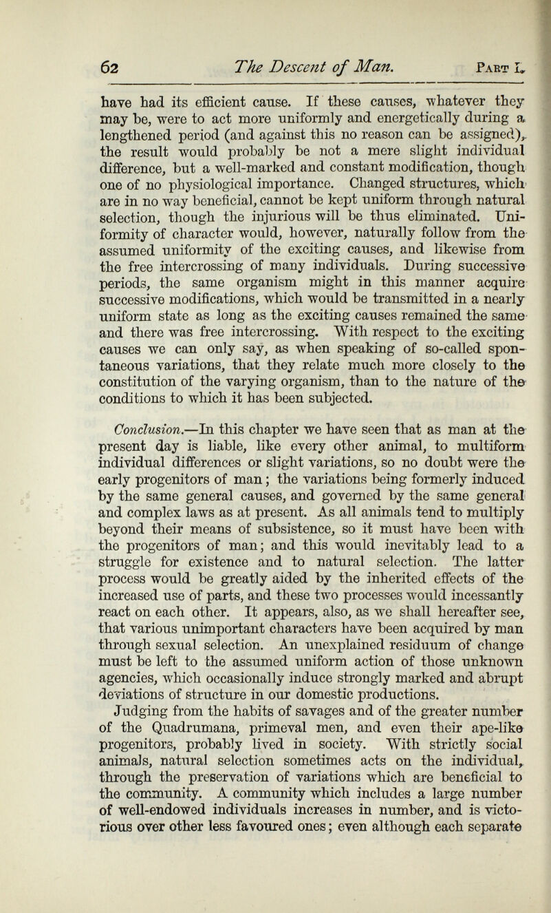 б2 The Descent of Man. Pabt u, have had its efficient cause. If these caiises, whatever they may be, were to act more tiniformly and energetically during a lengthened period (and against this no reason can be assigned),, the result would probably be not a mere slight individual difference, but a well-marked and constant modification, though one of no physiological importance. Changed structures, which are in no way beneficial, cannot be kept uniform through natural selection, though the injurious will be thus eliminated. Uni¬ formity of character would, however, naturally follow from the assumed uniformity of the exciting causes, and likewise from the free intercrossing of many individuals. During successive periods, the same organism might in this manner acquire successive modifications, which would be transmitted in a nearly uniform state as long as the exciting causes remained the same and there was free intercrossing. With respect to the exciting causes we can only say, as when speaking of so-called spon¬ taneous variations, that they relate much more closely to the constitution of the varying organism, than to the nature of th» conditions to which it has been subjected. Conclusion.—In this chapter we have seen that as man at the present day is liable, like every other animal, to multiform individual differences or slight variations, so no doubt were the early progenitors of man ; the variations being formerly induced by the same general causes, and governed by the same general and complex laws as at present. As all animals tend to multiply beyond their means of subsistence, so it must have been with the progenitors of man; and this would inevitably lead to a struggle for existence and to natural selection. The latter process would be greatly aided by the inherited effects of the increased use of parts, and these two processes would incessantly react on each other. It appears, also, as we shall hereafter see, that various unimportant characters have been acquired by man through sexual selection. An unexplained residuum of change must be left to the assumed uniform action of those unknown agencies, which occasionally induce strongly marked and abrupt deviations of structure in our domestic productions. Judging from the habits of savages and of the greater number of the Quadrumana, primeval men, and even their ape-like progenitors, probably hved in society. With strictly social animals, natural selection sometimes acts on the individual, through the preservation of variations which are beneficial to the community. A community which includes a large number of well-endowed individuals increases in number, and is victo¬ rious over other less favoured ones ; even although each separate