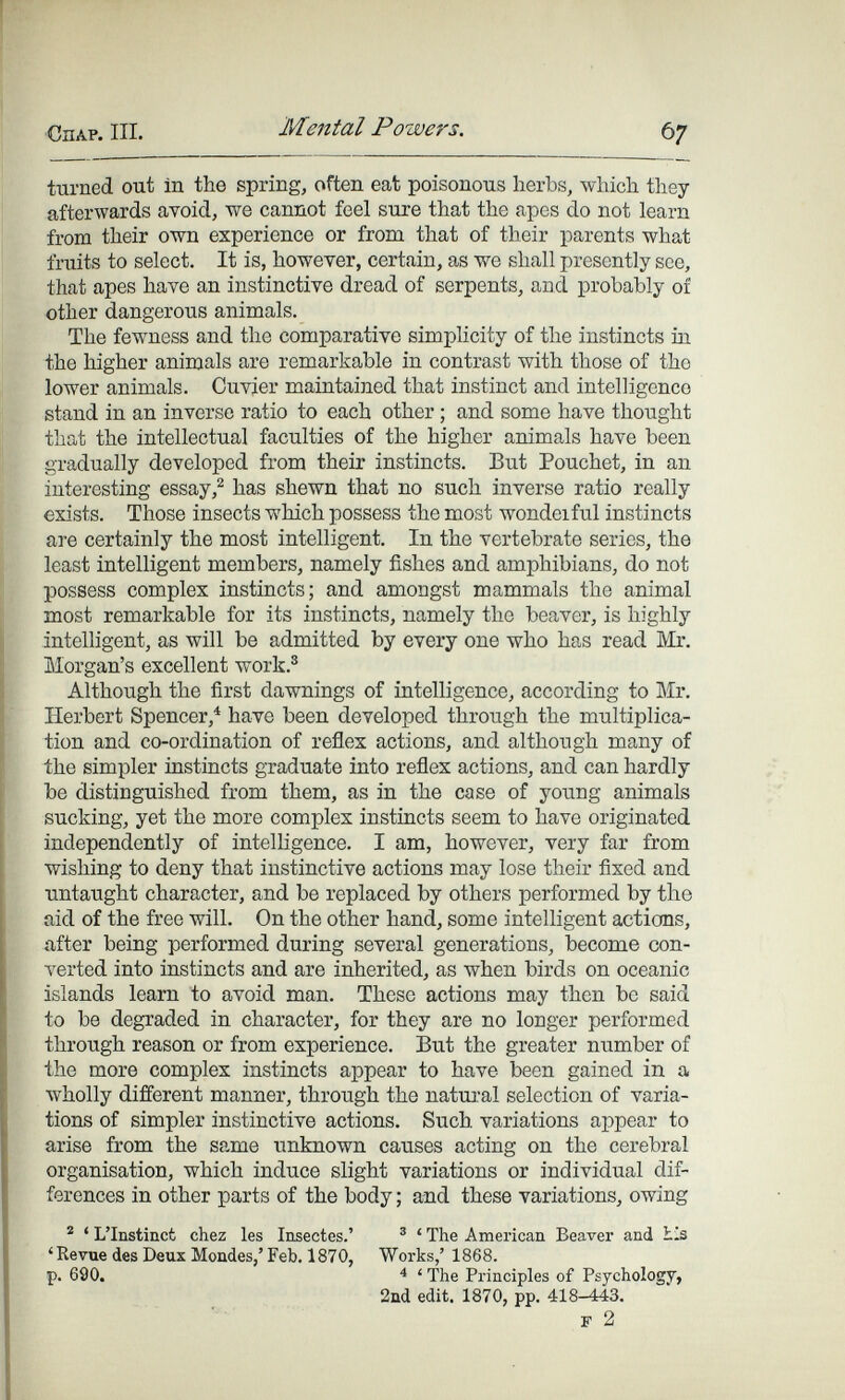 СПАР. III. Mental Powers. Ь7 ttirned out in the spring, often eat poisonous herbs, which they afterwards ayoid, we cannot feel sure that the apes do not learn from their own experience or from that of their parents what fruits to select. It is, however, certain, as we shall presently see, that apes have an instinctive dread of serpents, and probably of other dangerous animals. The fewness and the comparative simplicity of the instincts iii the higher animals are remarkable in contrast with those of the lower animals. Ouvjer maintained that instinct and intelligence stand in an inverse ratio to each other ; and some have thought that the intellectual faculties of the higher animals have been gradually developed from their instincts. But Pouchet, in an interesting essayhas shewn that no such inverse ratio really exists. Those insects which possess the most wondeiful instincts are certainly the most intelligent. In the vertebrate series, the least intelligent members, namely fishes and amphibians, do not possess complex instincts; and amongst mammals the animal most remarkable for its instincts, namely the beaver, is highly intelligent, as will be admitted by every one who has read Mr. Morgan's excellent work.® Although the first dawnings of intelligence, according to Mr. Herbert Spencer,^ have been developed through the multiplica¬ tion and co-ordination of reñex actions, and although many of the simpler instincts graduate into reflex actions, and can hardly be distinguished from them, as in the case of young animals sucking, yet the more complex instincts seem to have originated independently of intelligence. I am, however, very far from wishing to deny that instinctive actions may lose their fixed and untaught character, and be replaced by others performed by the aid of the free will. On the other hand, some intelligent actions, ггfter being performed during several generations, become con¬ verted into instincts and are inherited, as when birds on oceanic islands learn to avoid man. These actions may then be said to be degraded in character, for they are no longer performed through reason or from experience. But the greater number of the more complex instincts appear to have been gained in a wholly different manner, through the natural selection of varia¬ tions of simpler instinctive actions. Such variations appear to arise from the same unknown causes acting on the cerebral organisation, which induce slight variations or individual dif¬ ferences in other parts of the body ; and these variations, owing ® ' L'Instinct chez les Insectes.' ® ' The American Beaver and Lis 'Revue des Deux Mondes,' Feb, 1870, Works,' 1868. p. 690. ^ ' The Principles of Psychology, 2ud edit. 1870, pp. 418-443. F 2