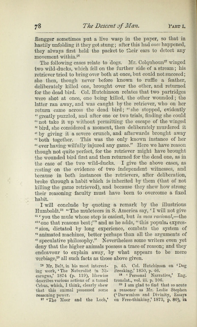 78 The Descent of Man. Pakt 1. IleBgger sometimes put a live wasp in the paper, so that in hastily unfolding it they got stung ; after this had onco, happened, they always first held the packet to their ears to detect any movement within.^® The following cases relate to dogs. Mr. Colquhoun^^ winged two wild-ducks, which fell on the further side of a stream ; his retriever tried to bring over both at once, but could not succeed; she then, though never before known to ruffle a feather, deliberately killed one, brought over the other, and returned for the dead bird. Col. Hutchinson relates that two partridges were shot at once, one being killed, the other wounded; the latter ran away, and was caught by the retriever, who on her return came across the dead bird; she stopped, evidently  greatly puzzled, and after one or two trials, finding she could not take it up without permitting the escape of the winged  bird, she considered a moment, then deliberately murdered it  by giving it a severe crunch, and afterwards brought away both together. This was the only known instance of her  ever having wilfully injured any game. Here we have reason though not quite perfect, for the retriever might have brought the wounded bird first and then returned for the dead one, as in the case of the two wild-ducks. I give the above cases, as resting on the evidence of two independent witnesses, and because in both instances the retrievers, after dehberation, broke through a habit which is inherited by them (that of not killing the game retrieved), and because they shew how strong their reasoning faculty must have been to overcome a fixed habit. I will conclude by quoting a remark by the illustrious Humboldt.^^  The muleteers in S. America say, ' I will not give ' you the mule whose step is easiest, but la mas racional,—the 'one that reasons best;' and as he adds, this populax cxpres-  sion, dictated by long experience, combats the system of  animated machines, better perhaps than all the arguments of  speculative philosophy. Nevertheless some writers even yet deny that the higher animals possess a trace of reason; and they endeavour to explain away, by what appears to be mere verbiage,^® all such facts as those above given. 2® Mr. Belt, in his most interest- p. 45. Col. Hutchipson on ' Dog ing work, ' The Naturalist in Ni- Breaking,' 1850, p. 46. caragua,' 1874 (p. 119), likewise ' Personal Narrative,' Eng. describes various actions of a tamed translat., vol. iii. p. 106. Cebus, which, I think, clearly shew I am glad to find that so acute that this animal possessed some a reasoner as Mr. Leslie Stephen reasoning power. (' Darwinism and Divinity, Essays  'The Moor and the Loch,' on Free-thinking,' 1873, p. 80), ia