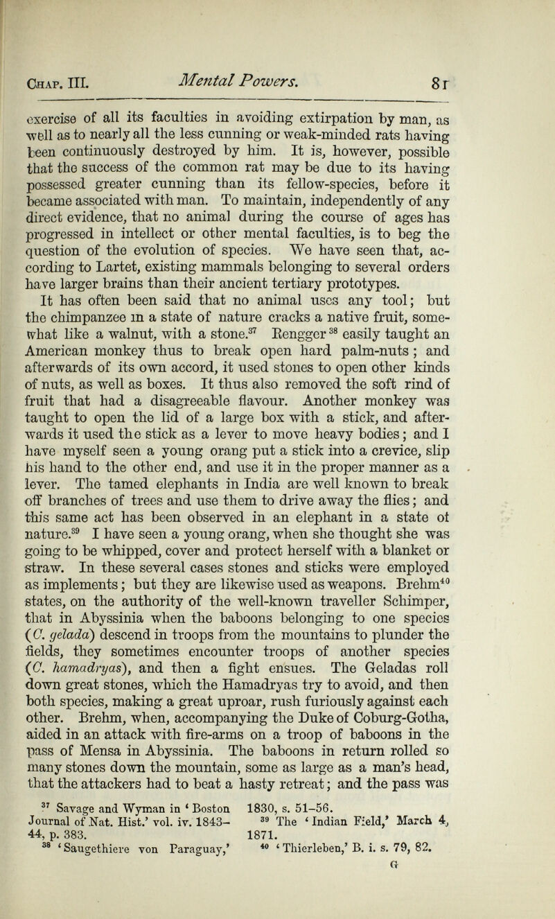 Chap. IIL Mental Powers. 8r exercise of all its faculties in avoiding extirpation by man, as well as to nearly all the less cunning or weak-minded rats having Iceen continuously destroyed by him. It is, however, possible that the success of the common rat may be due to its having possessed greater cunning than its fellow-species, before it became associated with man. To maintain, independently of any direct evidence, that no animal during the course of ages has progressed in intellect or other mental faculties, is to beg the question of the evolution of species. We have seen that, ac¬ cording to Lartet, existing mammals belonging to several orders have larger brains than their ancient tertiary prototypes. It has often been said that no animal uses any tool; but the chimpanzee in a state of nature cracks a native fruit, some- W'hat like a walnut, with a stone.^ Eenggcr easily taught an American monkey thus to break open hard palm-nuts ; and afterwards of its own accord, it used stones to open other kinds of nuts, as well as boxes. It thus also removed the soft rind of fruit that had a disagreeable flavour. Another monkey was taught to open the lid of a large box with a stick, and after¬ wards it used the stick as a lever to move heavy bodies ; and I have myself seen a young orang put a stick into a crevice, slip his hand to the other end, and use it in the proper manner as a lever. The tamed elephants in India are well known to break off branches of trees and use them to drive away the flies ; and this same act has been observed in an elephant in a state oí nature.®® I have seen a young orang, when she thought she was going to be whipped, cover and protect herself with a blanket or straw. In these several cases stones and sticks were employed as implements ; but they are likewise used as weapons. Brehm^ states, on the authority of the well-known traveller Schimper, that in Abyssinia when the baboons belonging to one species (C. gelada) descend in troops from the mountains to plunder the fields, they sometimes encounter troops of another species (C. hamadryas), and then a fight ensues. The Geladas roll down great stones, which the Hamadryas try to avoid, and then both species, making a great uproar, rush furiously against each other. Brehm, when, accompanying the Duke of Coburg-Gotha, aided in an attack with fire-arms on a troop of baboons in the pass of Mensa in Abyssinia. The baboons in return rolled so many stones down the mountain, some as large as a man's head, that the attackers had to beat a hasty retreat ; and the pass was V Savage and Wyman in ' Boston 1830, s. 51-56. Journal of .Nat. Hist.' vol. iv. 1843- The 'Indian Field,* March 4j 44, p. 383. 1871. ' Saugethiere von Paraguay,' ' Thierleben,' В. i. s. 79, 82. G