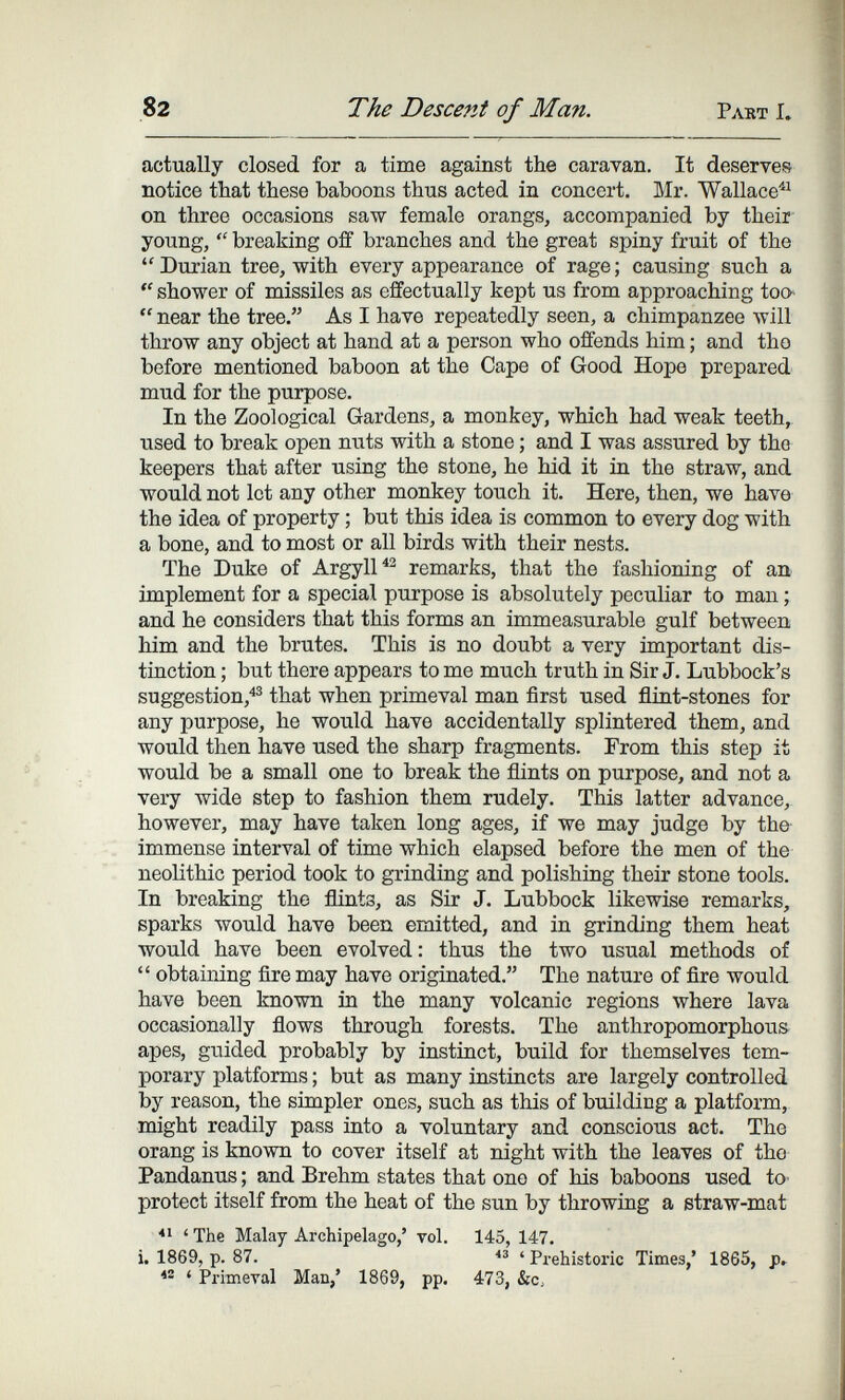 82 The Descent of Man. Рлвт I. actually closed for a time against the caravan. It deserves notice that these baboons thus acted in concert. Mr. Wallace^'^ on three occasions saw female orangs, accompanied by their young,  breaking off branches and the great spiny fruit of the Durian tree, with every appearance of rage; causing such a  shower of missiles as effectually kept us from approaching too'  near the tree. As I have repeatedly seen, a chimpanzee will throw any object at hand at a person who offends him ; and the before mentioned baboon at the Cape of Good Hope prepared mud for the purpose. In the Zoological Gardens, a monkey, which had weak teeth, used to break open nuts with a stone ; and I was assured by the keepers that after using the stone, he hid it in the straw, and would not let any other monkey touch it. Here, then, we have the idea of property ; but this idea is common to every dog with a bone, and to most or all birds with their nests. The Duke of Argyll remarks, that the fashioning of an implement for a special purpose is absolutely peculiar to man ; and he considers that this forms an immeasurable gulf between him and the brutes. This is no doubt a very important dis¬ tinction ; but there appears to me much truth in Sir J. Lubbock's suggestion,^® that when primeval man first used flint-stones for any purpose, he would have accidentally splintered them, and would then have used the sharp fragments. From this step it would be a small one to break the flints on purpose, and not a very wide step to fashion them rudely. This latter advance, however, may have taken long ages, if we may judge by the immense interval of time which elapsed before the men of the neolithic period took to grinding and polishing their stone tools. In breaking the flints, as Sir J. Lubbock likewise remarks, sparks Avould have been emitted, and in grinding them heat would have been evolved: thus the two usual methods of  obtaining fire may have originated. The nature of fire would have been known in the many volcanic regions where lava occasionally flows through forests. The anthropomorphous apes, gu^ided probably by instinct, build for themselves tem¬ porary platforms ; but as many instincts are largely controlled by reason, the simpler ones, such as this of building a platform, might readily pass into a voluntary and conscious act. The orang is known to cover itself at night with the leaves of the Pandanus ; and Brehm states that one of his baboons used to- protect itself from the heat of the sun by throwing a straw-mat ' The Malay Archipelago,' vol. 145, 147. i. 1869, p. 87. 'Prehistoric Times,' 1865, p»  ' Primeval Man,' 1869, pp. 473, &c,
