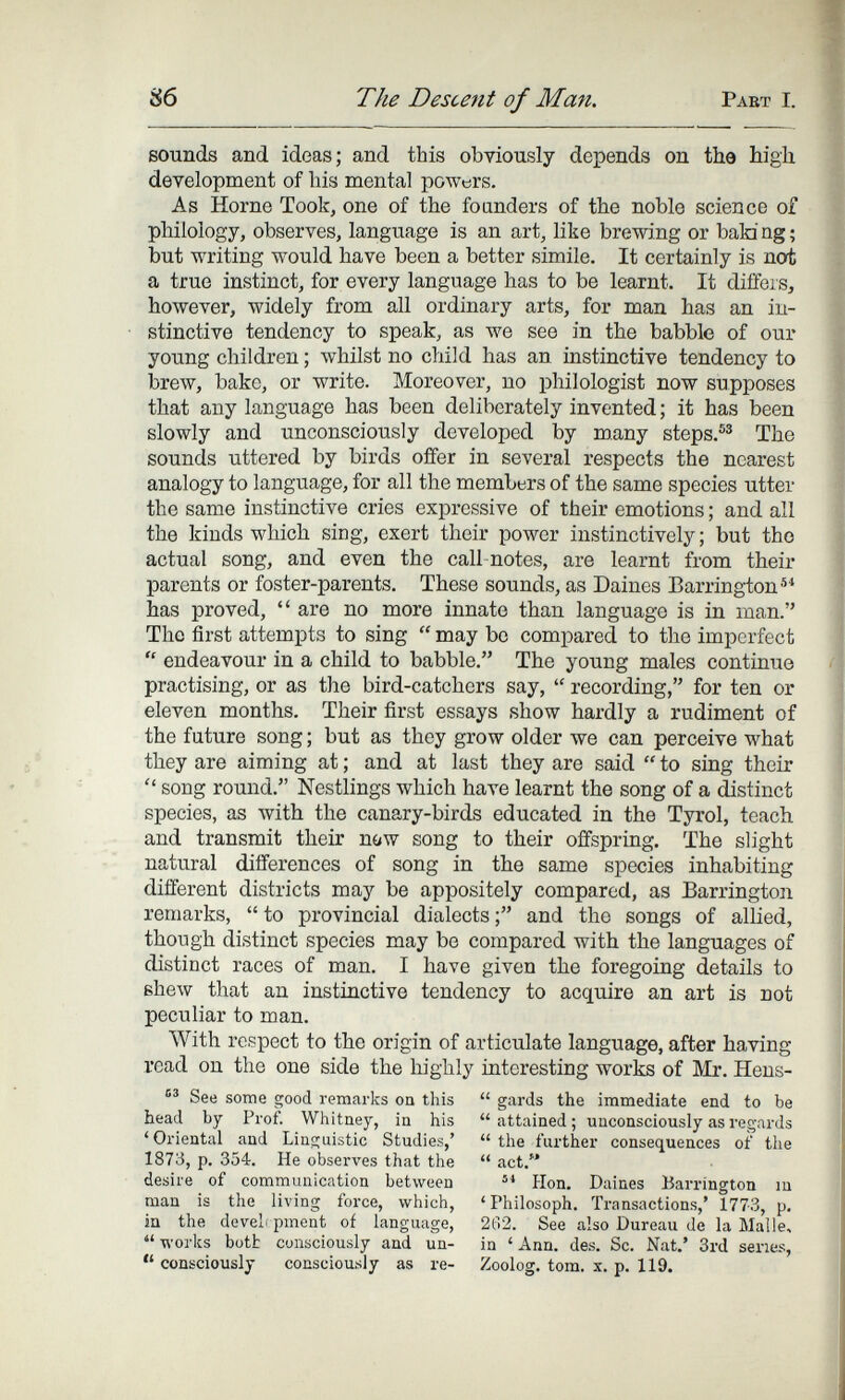 86 The Descent of Man. Pabt I. sounds and ideas; and this obviously depends on the high development of his mental powers. As Home Took, one of the founders of the noble science of philology, observes, language is an art, like brewing or bald ng ; but writing would have been a better simile. It certainly is not a true instinct, for every language has to be learnt. It diffeis, however, widely from all ordinary arts, for man has an in¬ stinctive tendency to speak, as we see in the babble of our young children ; лvhilst no child has an instinctive tendency to brew, bake, or write. Moreover, no philologist now supposes that any language has been deliberately invented ; it has been slowly and unconsciously developed by many steps.®® The sounds uttered by birds offer in several respects the nearest analogy to language, for all the members of the same species utter the same instinctive cries expressive of their emotions ; and all the kinds which sing, exert their power instinctively ; but tho actual song, and even the call-notes, are learnt from their parents or foster-parents. These sounds, as Daines Barrington®* has proved,  are no more innate than language is in man. Tho first attempts to sing  may bo compared to the imperfect  endeavour in a child to babble. The young males continuo practising, or as the bird-catchers say,  recording, for ten or eleven months. Their first essays show hardly a rudiment of the future song ; but as they grow older we can perceive what they are aiming at ; and at last they are said  to sing their  song round. Nestlings which have learnt the song of a distinct species, as with the canary-birds educated in the Tyrol, teach and transmit their now song to their offspring. The slight natural differences of song in the same species inhabiting different districts may be appositely compared, as Barrington remarks,  to provincial dialects and the songs of allied, though distinct species may be compared with the languages of distinct races of man. I have given the foregoing details to sheAv that an instiactive tendency to acquire an art is not peculiar to man. With respect to the origin of articulate language, after having read on the one side the highly interesting works of Mr. Hens-  gards the immediate end to be  attained ; unconsciously as regards  the further consequences of the  act. Hon. Daines Barrington m 'Philosoph. Transactions,' 1773, p. 2Й2. See also Dureau de la Malle, in ' Ann. des. Sc. Nat.' 3rd series, Zoolog, torn. X. p. 119. See some good remarks on this head by Prof. Whitney, in his 'Oriental and Linguistic Studies,' 1873, p. 354. He observes that the desire of communication between man is the living force, which, in the devel pment of language,  works bütt consciously and un-  consciously consciously as re-