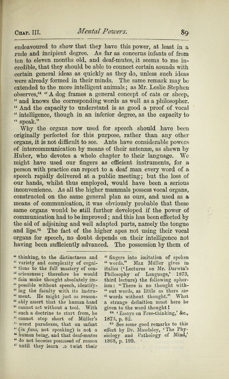 Chap. III. Mental Powers. 89 endeavoured to show that they have this power, at least in a rude and incipient degree. As fiar as concerns infants of from ten to eleven months old, and deaf-mutes, it seems to me in¬ credible, that they should be able to connect certain sounds with certain general ideas as quickly as they do, unless such ideas were already formed in their minds. The same remark may be extended to the more intelligent animals ; as Mr. Leslie Stephen observes,®*  A dog frames a general concept of cats or sheep,  and knows the corresponding words as well as a philosopher.  And the capacity to understand is as good a proof of vocal  intelligence, though in an inferior degree, as the capacity to  speak. Why the organs now used for speech should have been originally perfected for this purpose, rather than any other organs, it is not diflBcult to see. Ants have considerable powers of intercommunication by means of their antennae, as shewn by Huber, who devotes a whole chapter to their language. We might have used our fingers as efficient instruments, for a person with practice can report to a deaf man every word of a speech rapidly delivered at a public meeting; but the loss of our hands, whilst thus employed, would have been a serious inconvenience. As all the higher mammals possess vocal organs, constructed on the same general plan as ours, and used as a means of communication, it was obviously probable that these same organs would be still further developed if the power of communication had to be improved ; and this has been effected by the aid of adjoining and well adapted parts, namely the tongue and lips.®® The fact of the higher apes not using their vocal organs for speech, no doubt depends on their intelligence not having been sufficiently advanced. The possession by them of  thinking, to the distinctness and  variety and complexity of cogni-  tions to the full mastery of con-  sciousness ; therefore he would  fain make thought absolutely im-  possible without speech, identify-  ing the faculty with its instru-  ment. He might just as reason-  ably assert that the human hand  cannot act without a tool. With  such a doctrine to start from, he  cannot stop short of Müller's  worst paradoxes, that an infant  (in fails, not speaking) is not a  human being, and that deaf-mutes  do not become possassed of I'cason  until they learn ,0 twist their  fingers into imitation of spoken  лvords. Max Müller giл'es ia italics ('Lectures on Mr. Darwin's Philosophy of Language,' 1873, third lecture) the following aphor¬ ism :  There is no thought with-  out words, as little as there arp  \vords without thought. What a strange definition must here be given to the word thought I ' Essays on Free-thinking,' &C.,. 1873, p. 82. See some good remarks to this effect by Dr. Maudsley, ' The Phy- rtlology and Pathology of Mind,' 1868, p. 199.