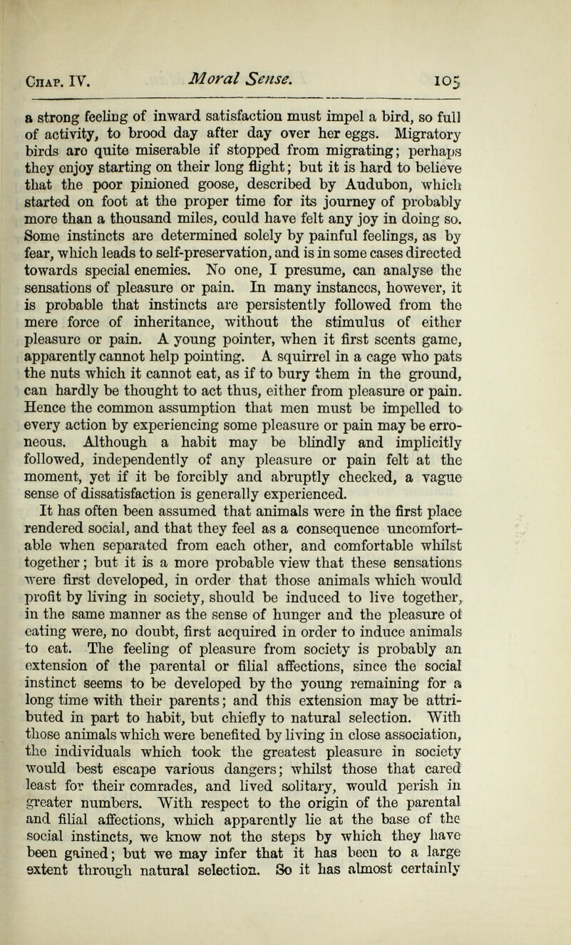 СЛАР. IV. Moral Sense. 105 a strong feeling of inward satisfaction must impel a bird, so full of activity, to brood day after day over her eggs. Migratory birds arc quite miserable if stopped from migrating; perhaps they enjoy starting on their long flight ; but it is hard to believe that the poor pinioned goose, described by Audubon, which started on foot at the proper time for its journey of probably more than a thousand miles, could have felt any joy in doing so. Some instincts are determined solely by painful feelings, as by fear, which leads to self-preservation, and is in some cases directed towards special enemies. No one, I presume, can analyse the sensations of pleasure or pain. In many instances, however, it is probable that instincts are persistently followed from the mere force of inheritance, without the stimulus of either pleasure or pain. A young pointer, when it first scents game, apparently cannot help pointing. A squirrel in a cage who pats the nuts which it cannot eat, as if to bury them in the grotmd, can hardly be thought to act thus, either from pleasure or pain. Hence the common assumption that men must be impelled to every action by experiencing some pleasure or pain may be erro¬ neous. Although a habit may be blindly and implicitly followed, independently of any pleasure or pain felt at the moment, yet if it be forcibly and abruptly checked, a vague sense of dissatisfaction is generally experienced. It has often been assumed that animals were in the first place rendered social, and that they feel as a consequence uncomfort¬ able when separated from each other, and comfortable whilst together ; but it is a more probable view that these sensations were first developed, in order that those animals which would profit by living in society, should be induced to live together, in the same manner as the sense of hunger and the pleasure oí eating were, no doubt, first acquired in order to induce animals to eat. The feeling of pleasure from society is probably an extension of the parental or filial affections, since the social instinct seems to be developed by the young remaining for a long time with their parents ; and this extension may be attri¬ buted in part to habit, but chiefly to natural selection. With those animals which were benefited by living in close association, the individuals which took the greatest pleasure in society would best escape various dangers; whilst those that cared least for their comrades, and lived solitary, would perish in gi'eater numbers. With respect to the origin of the parental and filial affections, which apparently lie at the base of the social instincts, we know not the steps by which they have been gained; but we may infer that it has been to a large extent through natural selection. So it has almost certainly